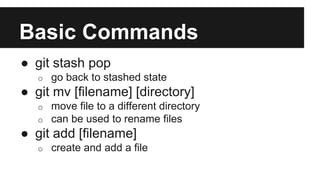 Basic Commands
● git stash pop
o go back to stashed state
● git mv [filename] [directory]
o move file to a different directory
o can be used to rename files
● git add [filename]
o create and add a file
 