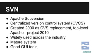 SVN
● Apache Subversion
● Centralized version control system (CVCS)
● Created 2000 as CVS replacement, top-level
Apache - project 2010
● Widely used across the industry
● Mature system
● Good GUI tools
Wikipedia
 