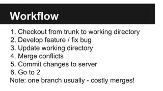 Workflow
1. Checkout from trunk to working directory
2. Develop feature / fix bug
3. Update working directory
4. Merge conflicts
5. Commit changes to server
6. Go to 2
Note: one branch usually - costly merges!
 