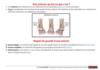 Dr. Yassine BEZZIANE | Généralités sur les lésions traumatiques des articulations (les entorses). 2
Une entorse, qu'est-ce que c'est ?
 Une entorse est un étirement ou une déchirure d’un ou de plusieurs ligaments d’une articulation.
 Rappel : les ligaments sont les faisceaux de bandes de tissus fibreux, très résistants et peu extensibles, qui unissent les os
entre eux. Ils donnent une stabilité aux articulations
Degrés de gravité d’une entorse
A. Entorse légère : un étirement des ligaments, souvent appelé foulure. À ce stade, l’articulation est encore fonctionnelle.
B. Entorse modérée : un étirement des ligaments accompagné d’une déchirure partielle.
C. Entorse grave : une rupture complète du ou des ligaments. Il se peut aussi que le tendon se détache de l’os entraînant
avec lui un petit morceau d’os.
 