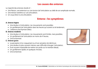 Dr. Yassine BEZZIANE | Généralités sur les lésions traumatiques des articulations (les entorses). 3
Les causes des entorses
La majorité des entorses résulte d’ :
 Une flexion, une extension ou une torsion de l’articulation au-delà de son amplitude normale;
 Une tension extrême sur une articulation;
 Un coup direct à une articulation.
Entorse : les symptômes
A. Entorse légère
 Une douleur à l’articulation. Les mouvements sont possibles;
 Un gonflement de l’articulation dans les heures qui suivent ou le lendemain;
 L’absence d’ecchymose (bleu).
B. Entorse modérée
 Une douleur à l’articulation. Les mouvements sont limités, mais possibles;
 Un gonflement de l’articulation en moins de 4 heures;
 Une ecchymose.
C. Entorse grave
 La perception d’un craquement ou d’une sensation de déchirure;
 Une douleur le plus souvent intense, avec difficulté à bouger l’articulation;
 Il est souvent impossible de mettre son poids sur le membre blessé;
 Un gonflement rapide, en quelques minutes;
 Une ecchymose.
 
