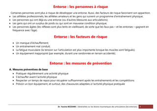 Dr. Yassine BEZZIANE | Généralités sur les lésions traumatiques des articulations (les entorses). 4
Entorse : les personnes à risque
Certaines personnes sont plus à risque de développer une entorse. Aussi, des facteurs de risque favorisent son apparition.
 Les athlètes professionnels, les athlètes amateurs et les gens qui suivent un programme d’entraînement physique;
 Les personnes qui ont déjà eu une entorse (ou d’autres blessures aux articulations);
 Les gens qui ont un surplus de poids ou qui sont en mauvaise condition physique;
 Les personnes âgées (les réflexes sont plus lents en vieillissant, de sorte que les faux pas – et les entorses – gagnent en
fréquence avec l’âge).
Entorse : les facteurs de risque
 Un manque d’échauffement;
 Un entraînement mal conduit;
 La fatigue musculaire (la tension sur l’articulation est plus importante lorsque les muscles sont fatigués);
 Un équipement inapproprié (par exemple, durant une randonnée en terrain accidenté);
Entorse : les mesures de prévention
A. Mesures préventives de base
 Pratiquer régulièrement une activité physique
 S’échauffer avant l’activité physique
 Respecter un temps de repos pour récupérer suffisamment après les entraînements et les compétitions
 Prévoir un bon équipement, et surtout, des chaussures adaptées à l’activité physique pratiquée
 