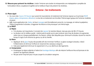 Dr. Yassine BEZZIANE | Généralités sur les lésions traumatiques des articulations (les entorses). 5
B. Mesures pour prévenir les récidives : traiter l’entorse sans tarder et entreprendre une réadaptation complète de
l’articulation (force, souplesse et agilité) est la meilleure façon de prévenir les récidives.
Entorse : les traitements
A. Phase aiguë
 Au cours des 3 jours (72 heures) qui suivent le traumatisme, le traitement de l'entorse repose sur le principe RGCÉ
(repos, glace, compression, élévation). Le but de ce traitement est d'arrêter l'hémorragie typique de l’entorse modérée
et grave.
 N.B : toute application de chaleur et tout massage sont formellement proscrits. Le massage, et même la palpation,
risque d'augmenter la douleur, d'aggraver les lésions et de provoquer une hémorragie.
1) Le RGCÉ
a) Repos
 Si la douleur est importante, il convient de reposer le membre blessé, mais pas plus de 48 à 72 heures.
 La douleur est le meilleur guide : mettre juste le poids qu’on peut endurer sans trop de douleur et augmenter
cette mise en charge graduellement. Au besoin, utiliser des béquilles pour diminuer la douleur durant la marche
lorsqu’il s’agit d’une entorse du genou ou de la cheville.
b) Glace
 Appliquer de la glace le plus tôt possible afin de minimiser l’enflure. La glace soulage la douleur, réduit
l'inflammation et diminue l’enflure en resserrant les vaisseaux sanguins.
 Cela peut également diminuer le saignement s’il y a eu déchirure des ligaments.
c) Compression
 Envelopper la région atteinte à l’aide d’un bandage élastique afin de réduire l’enflure et les ecchymoses et de
soutenir les ligaments blessés.
 Ne pas serrer trop fort pour ne pas couper la circulation sanguine.
 