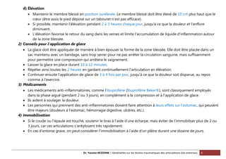 Dr. Yassine BEZZIANE | Généralités sur les lésions traumatiques des articulations (les entorses). 6
d) Élévation
 Maintenir le membre blessé en position surélevée. Le membre blessé doit être élevé de 10 cm plus haut que le
cœur (être assis le pied déposé sur un tabouret n’est pas efficace).
 Si possible, maintenir l’élévation pendant 2 à 3 heures chaque jour, jusqu’à ce que la douleur et l’enflure
diminuent.
 L'élévation favorise le retour du sang dans les veines et limite l'accumulation de liquide d’inflammation autour
de la zone blessée.
2) Conseils pour l’application de glace
 La glace doit être appliquée de manière à bien épouser la forme de la zone blessée. Elle doit être placée dans un
sac maintenu avec un bandage, sans trop serrer pour ne pas arrêter la circulation sanguine, mais suffisamment
pour permettre une compression qui arrêtera le saignement.
 Laisser la glace en place durant 10 à 12 minutes.
 Répéter ainsi toutes les 2 heures en gardant continuellement l’articulation en élévation.
 Continuer ensuite l’application de glace de 3 à 4 fois par jour, jusqu’à ce que la douleur soit disparue, au repos
comme à l’exercice.
3) Médicaments
 Les médicaments anti-inflammatoires, comme l’ibuprofène (Ibuprofène Beker®), sont classiquement employés
dans la phase aiguë (pendant 2 ou 3 jours), en complément à la compression et à l’application de glace.
 Ils aident à soulager la douleur.
 Les personnes qui prennent des anti-inflammatoires doivent faire attention à leurs effets sur l’estomac, qui peuvent
être majeurs (douleurs à l’estomac, hémorragie digestive, ulcères, etc.).
4) Immobilisation
 Si le coude ou l’épaule est touché, soutenir le bras à l’aide d’une écharpe, mais éviter de l’immobiliser plus de 2 ou
3 jours, car ces articulations s’ankylosent très rapidement.
 En cas d’entorse grave, on peut considérer l’immobilisation à l’aide d’un plâtre durant une dizaine de jours.
 