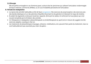 Dr. Yassine BEZZIANE | Généralités sur les lésions traumatiques des articulations (les entorses). 7
5) Chirurgie
Elle est parfois envisagée en cas d’entorse grave, surtout chez les personnes qui utilisent l’articulation endommagée
de façon intensive, comme les athlètes, ou en cas d’instabilité persistante de l’articulation.
B. Période de réadaptation
 La reprise des activités habituelles se fait de façon progressive. Des exercices de proprioception, des exercices avec
des bandes élastiques et sur des planches d’équilibre favorisent la récupération et réduisent le risque de récidive.
 Ils aident les ligaments à retrouver toute leur capacité, diminuent la raideur et renforcent la musculature qui s’est
souvent atrophiée par la limitation des activités.
 Un thérapeute en réadaptation (physiothérapeute ou kinésithérapeute du sport) est en mesure de suggérer de tels
exercices adaptés, à pratiquer chez soi.
 Les traitements de physiothérapie (massages, ultrasons, mobilisations, etc.) peuvent faire partie du traitement, mais ne
sont habituellement pas essentiels pour bien récupérer.
 