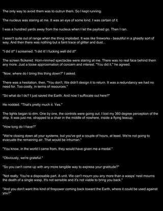 The only way to avoid them was to outrun them. So I kept running.

The nucleus was staring at me. It was an eye of some kind. I was certain of it.

I was a hundred yards away from the nucleus when I let the payload go. Then I ran.

I wasn't quite out of range when the thing imploded. It was like fireworks - beautiful in a ghastly sort of
way. And then there was nothing but a faint trace of glitter and dust...

"I did it!" I screamed. "I did it! I fucking well did it!"

The screen flickered. Horn-rimmed spectacles were staring at me. There was no real face behind them
any more. Just a loose approximation of concern and interest. "You did it," he agreed.

"Now, where do I bring this thing down?" I asked.

There was a hesitation, then, "You don't. We didn't design it to return. It was a redundancy we had no
need for. Too costly, in terms of resources."

"So what do I do? I just saved the Earth. And now I suffocate out here?"

He nodded. "That's pretty much it. Yes."

The lights began to dim. One by one, the controls were going out. I lost my 360 degree perception of the
ship. It was just me, strapped to a chair in the middle of nowhere, inside a flying teacup.

"How long do I have?"

"We're closing down all your systems, but you've got a couple of hours, at least. We're not going to
evacuate the remaining air. That would be inhuman."

"You know, in the world I came from, they would have given me a medal."

"Obviously, we're grateful."

"So you can't come up with any more tangible way to express your gratitude?"

"Not really. You're a disposable part. A unit. We can't mourn you any more than a wasps' nest mourns
the death of a single wasp. It's not sensible and it's not viable to bring you back."

"And you don't want this kind of firepower coming back toward the Earth, where it could be used against
you?"
 