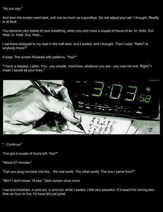 "As you say."

And then the screen went dark, with not so much as a goodbye. Do not adjust your set, I thought. Reality
is at fault.

You become very aware of your breathing, when you only have a couple of hours of air. In. Hold. Out.
Hold. In. Hold. Out. Hold....

I sat there strapped to my seat in the half-dark, and I waited, and I thought. Then I said, "Hello? Is
anybody there?"

A beat. The screen flickered with patterns. "Yes?"

"I have a request. Listen. You - you people, machines, whatever you are - you owe me one. Right? I
mean I saved all your lives."




"...Continue."

"I've got a couple of hours left. Yes?"

"About 57 minutes."

"Can you plug me back into the... the real world. The other world. The one I came from?"

"Mm? I don't know. I'll see." Dark screen once more.

I sat and breathed, in and out, in and out, while I waited. I felt very peaceful. If it wasn't for having less
than an hour to live, I'd have felt just great.
 