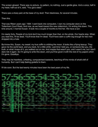 The screen glowed. There was no picture, no pattern, no nothing. Just a gentle glow. And a voice, half in
my head, half out of it, said, "You got a deal."

There was a sharp pain at the base of my skull. Then blackness, for several minutes.

Then this.

That was fifteen years ago: 1984. I went back into computers. I own my computer store on the
Tottenham Court Road. And now, as we head toward the new millennium, I'm writing this down. This
time around, I married Susan. It took me a couple of months to find her. We have a son.

I'm nearly forty. People of my kind don't live much longer than that, on the whole. Our hearts stop. When
you read this, I'll be dead. You'll know that I'm dead. You'll have seen a coffin big enough for two men
dropped into a hole.

But know this, Susan, my sweet: my true coffin is orbiting the moon. It looks like a flying teacup. They
gave me the world back, and you back, for a little while. Last time I told you, or someone like you, the
truth, or what I knew of it, you walked out on me. And maybe that wasn't you, and I wasn't me, but I don't
dare risk it again. So I'm going to write this down, and you'll be given it with the rest of my papers when
I'm gone. Goodbye.

They may be heartless, unfeeling, computerised bastards, leeching off the minds of what's left of
humanity. But I can't help feeling grateful to them.

I'll die soon. But the last twenty minutes have been the best years of my life.
 
