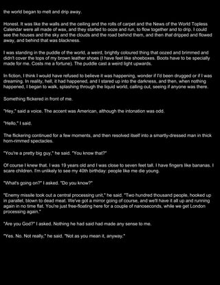 the world began to melt and drip away.

Honest. It was like the walls and the ceiling and the rolls of carpet and the News of the World Topless
Calendar were all made of wax, and they started to ooze and run, to flow together and to drip. I could
see the houses and the sky and the clouds and the road behind them, and then that dripped and flowed
away, and behind that was blackness.

I was standing in the puddle of the world, a weird, brightly coloured thing that oozed and brimmed and
didn't cover the tops of my brown leather shoes (I have feet like shoeboxes. Boots have to be specially
made for me. Costs me a fortune). The puddle cast a weird light upwards.

In fiction, I think I would have refused to believe it was happening, wonder if I'd been drugged or if I was
dreaming. In reality, hell, it had happened, and I stared up into the darkness, and then, when nothing
happened, I began to walk, splashing through the liquid world, calling out, seeing if anyone was there.

Something flickered in front of me.

"Hey," said a voice. The accent was American, although the intonation was odd.

"Hello," I said.

The flickering continued for a few moments, and then resolved itself into a smartly-dressed man in thick
horn-rimmed spectacles.

"You're a pretty big guy," he said. "You know that?"

Of course I knew that. I was 19 years old and I was close to seven feet tall. I have fingers like bananas. I
scare children. I'm unlikely to see my 40th birthday: people like me die young.

"What's going on?" I asked. "Do you know?"

"Enemy missile took out a central processing unit," he said. "Two hundred thousand people, hooked up
in parallel, blown to dead meat. We've got a mirror going of course, and we'll have it all up and running
again in no time flat. You're just free-floating here for a couple of nanoseconds, while we get London
processing again."

"Are you God?" I asked. Nothing he had said had made any sense to me.

"Yes. No. Not really," he said. "Not as you mean it, anyway."
 