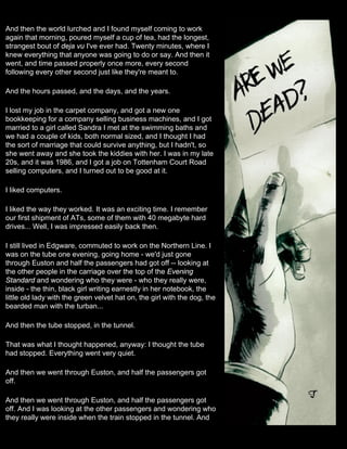 And then the world lurched and I found myself coming to work
again that morning, poured myself a cup of tea, had the longest,
strangest bout of deja vu I've ever had. Twenty minutes, where I
knew everything that anyone was going to do or say. And then it
went, and time passed properly once more, every second
following every other second just like they're meant to.

And the hours passed, and the days, and the years.

I lost my job in the carpet company, and got a new one
bookkeeping for a company selling business machines, and I got
married to a girl called Sandra I met at the swimming baths and
we had a couple of kids, both normal sized, and I thought I had
the sort of marriage that could survive anything, but I hadn't, so
she went away and she took the kiddies with her. I was in my late
20s, and it was 1986, and I got a job on Tottenham Court Road
selling computers, and I turned out to be good at it.

I liked computers.

I liked the way they worked. It was an exciting time. I remember
our first shipment of ATs, some of them with 40 megabyte hard
drives... Well, I was impressed easily back then.

I still lived in Edgware, commuted to work on the Northern Line. I
was on the tube one evening, going home - we'd just gone
through Euston and half the passengers had got off -- looking at
the other people in the carriage over the top of the Evening
Standard and wondering who they were - who they really were,
inside - the thin, black girl writing earnestly in her notebook, the
little old lady with the green velvet hat on, the girl with the dog, the
bearded man with the turban...

And then the tube stopped, in the tunnel.

That was what I thought happened, anyway: I thought the tube
had stopped. Everything went very quiet.

And then we went through Euston, and half the passengers got
off.

And then we went through Euston, and half the passengers got
off. And I was looking at the other passengers and wondering who
they really were inside when the train stopped in the tunnel. And
 