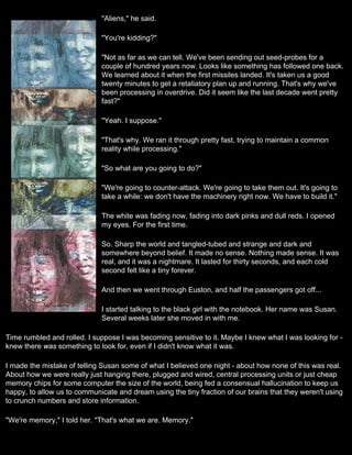 "Aliens," he said.

                             "You're kidding?"

                             "Not as far as we can tell. We've been sending out seed-probes for a
                             couple of hundred years now. Looks like something has followed one back.
                             We learned about it when the first missiles landed. It's taken us a good
                             twenty minutes to get a retaliatory plan up and running. That's why we've
                             been processing in overdrive. Did it seem like the last decade went pretty
                             fast?"

                             "Yeah. I suppose."

                             "That's why. We ran it through pretty fast, trying to maintain a common
                             reality while processing."

                             "So what are you going to do?"

                             "We're going to counter-attack. We're going to take them out. It's going to
                             take a while: we don't have the machinery right now. We have to build it."

                             The white was fading now, fading into dark pinks and dull reds. I opened
                             my eyes. For the first time.

                             So. Sharp the world and tangled-tubed and strange and dark and
                             somewhere beyond belief. It made no sense. Nothing made sense. It was
                             real, and it was a nightmare. It lasted for thirty seconds, and each cold
                             second felt like a tiny forever.

                             And then we went through Euston, and half the passengers got off...

                             I started talking to the black girl with the notebook. Her name was Susan.
                             Several weeks later she moved in with me.

Time rumbled and rolled. I suppose I was becoming sensitive to it. Maybe I knew what I was looking for -
knew there was something to look for, even if I didn't know what it was.

I made the mistake of telling Susan some of what I believed one night - about how none of this was real.
About how we were really just hanging there, plugged and wired, central processing units or just cheap
memory chips for some computer the size of the world, being fed a consensual hallucination to keep us
happy, to allow us to communicate and dream using the tiny fraction of our brains that they weren't using
to crunch numbers and store information.

"We're memory," I told her. "That's what we are. Memory."
 