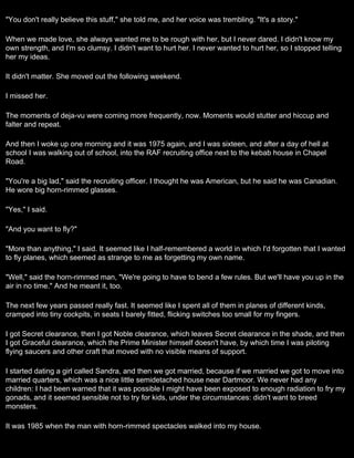 "You don't really believe this stuff," she told me, and her voice was trembling. "It's a story."

When we made love, she always wanted me to be rough with her, but I never dared. I didn't know my
own strength, and I'm so clumsy. I didn't want to hurt her. I never wanted to hurt her, so I stopped telling
her my ideas.

It didn't matter. She moved out the following weekend.

I missed her.

The moments of deja-vu were coming more frequently, now. Moments would stutter and hiccup and
falter and repeat.

And then I woke up one morning and it was 1975 again, and I was sixteen, and after a day of hell at
school I was walking out of school, into the RAF recruiting office next to the kebab house in Chapel
Road.

"You're a big lad," said the recruiting officer. I thought he was American, but he said he was Canadian.
He wore big horn-rimmed glasses.

"Yes," I said.

"And you want to fly?"

"More than anything," I said. It seemed like I half-remembered a world in which I'd forgotten that I wanted
to fly planes, which seemed as strange to me as forgetting my own name.

"Well," said the horn-rimmed man, "We're going to have to bend a few rules. But we'll have you up in the
air in no time." And he meant it, too.

The next few years passed really fast. It seemed like I spent all of them in planes of different kinds,
cramped into tiny cockpits, in seats I barely fitted, flicking switches too small for my fingers.

I got Secret clearance, then I got Noble clearance, which leaves Secret clearance in the shade, and then
I got Graceful clearance, which the Prime Minister himself doesn't have, by which time I was piloting
flying saucers and other craft that moved with no visible means of support.

I started dating a girl called Sandra, and then we got married, because if we married we got to move into
married quarters, which was a nice little semidetached house near Dartmoor. We never had any
children: I had been warned that it was possible I might have been exposed to enough radiation to fry my
gonads, and it seemed sensible not to try for kids, under the circumstances: didn't want to breed
monsters.

It was 1985 when the man with horn-rimmed spectacles walked into my house.
 
