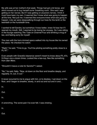 My wife was at her mother's that week. Things had got a bit tense, and
she'd moved out to buy herself some 'breathing room'. She said I was
getting on her nerves. But if I was getting on anyone's nerves, I think it
must have been my own. It seemed like I knew what was going to happen
all the time. Not just me: it seemed like everyone knew what was going to
happen. Like we were sleepwalking through our lives for the tenth or the
twentieth or the hundredth time.

I wanted to tell Sandra, but somehow I knew better, knew I'd lose her if I
opened my mouth. Still, I seemed to be losing her anyway. So I was sitting
in the lounge watching The Tube on Channel Four and drinking a mug of
tea, and feeling sorry for myself.

The man with the horn-rimmed specs walked into my house like he owned
the place. He checked his watch.

"Right," he said. "Time to go. You'll be piloting something pretty close to a
PL-47."

Even people with Graceful clearance weren't meant to know about PL-47s.
I'd flown one a dozen times. Looked like a tea-cup, flew like something
from Star Wars.

"Shouldn't I leave a note for Sandra?" I asked.

"No," he said, flatly. "Now, sit down on the floor and breathe deeply, and
regularly. In, out, in out."

It never occurred to me to argue with him, or to disobey. I sat down on the
floor, and I began to breathe, slowly, in and out and out and in and...

In.

Out.

In.

A wrenching. The worst pain I've ever felt. I was choking.

In.

Out.
 