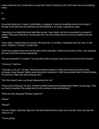 I was screaming, but I could hear my voice and I wasn't screaming. All I could hear was a low bubbling
moan.

In.

Out.

It was like being born. It wasn't comfortable, or pleasant. It was the breathing carried me through it,
through all the pain and the darkness and the bubbling in my lungs. I opened my eyes.

I was lying on a metal disk about eight feet across. I was naked, wet and surrounded by a sprawl of
cables. They were retracting, moving away from me, like scared worms or nervous brightly coloured
snakes.

I was naked. I looked down at my body. No body hair, no wrinkles. I wondered how old I was, in real
terms. Eighteen? Twenty? I couldn't tell.

There was a glass screen set into the floor of the metal disk. It flickered and came to life. I was staring at
the man in the horn-rimmed spectacles.

"Do you remember?" he asked. "You should be able to access most of your memory for the moment."

"I think so," I told him.

"You'll be in a PL-47," he said. "We've just finished building it. Pretty much had to go back to first
principles, come forward. Modify some factories to construct it. We'll have another batch of them finished
by tomorrow. Right now we've only got one."

"So if this doesn't work, you've got replacements for me."

"If we survive that long," he said. "Another missile bombardment started about fifteen minutes ago. Took
out most of Australia. We project that it's still a prelude to the real bombing."

"What are they dropping? Nuclear weapons?"

"Rocks."

"Rocks?"

"Uh-huh. Rocks. Asteroids. Big ones. We think that tomorrow unless we surrender, they may drop the
moon on us."

"You're joking."
 