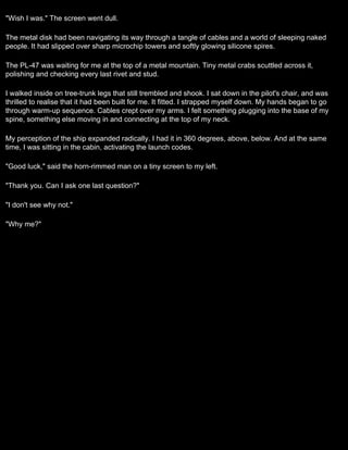 "Wish I was." The screen went dull.

The metal disk had been navigating its way through a tangle of cables and a world of sleeping naked
people. It had slipped over sharp microchip towers and softly glowing silicone spires.

The PL-47 was waiting for me at the top of a metal mountain. Tiny metal crabs scuttled across it,
polishing and checking every last rivet and stud.

I walked inside on tree-trunk legs that still trembled and shook. I sat down in the pilot's chair, and was
thrilled to realise that it had been built for me. It fitted. I strapped myself down. My hands began to go
through warm-up sequence. Cables crept over my arms. I felt something plugging into the base of my
spine, something else moving in and connecting at the top of my neck.

My perception of the ship expanded radically. I had it in 360 degrees, above, below. And at the same
time, I was sitting in the cabin, activating the launch codes.

"Good luck," said the horn-rimmed man on a tiny screen to my left.

"Thank you. Can I ask one last question?"

"I don't see why not."

"Why me?"
 