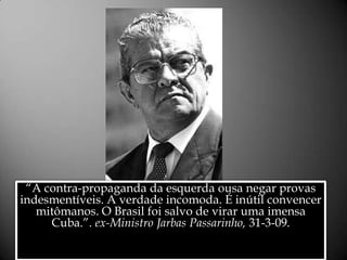 “A contra-propaganda da esquerda ousa negar provas indesmentíveis. A verdade incomoda. É inútil convencer mitômanos. O Brasil foi salvo de virar uma imensa Cuba.”. ex-Ministro Jarbas Passarinho, 31-3-09. Alessandra Bourdot - outubro de 2009