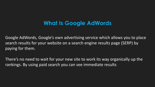 What Is Google AdWords
Google AdWords, Google’s own advertising service which allows you to place
search results for your website on a search engine results page (SERP) by
paying for them.
There’s no need to wait for your new site to work its way organically up the
rankings. By using paid search you can see immediate results
 