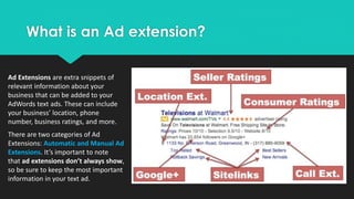 What is an Ad extension?
Ad Extensions are extra snippets of
relevant information about your
business that can be added to your
AdWords text ads. These can include
your business’ location, phone
number, business ratings, and more.
There are two categories of Ad
Extensions: Automatic and Manual Ad
Extensions. It’s important to note
that ad extensions don’t always show,
so be sure to keep the most important
information in your text ad.
 