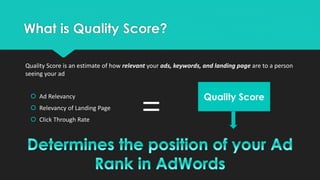 What is Quality Score?
 Ad Relevancy
 Relevancy of Landing Page
 Click Through Rate
=
Quality Score
Quality Score is an estimate of how relevant your ads, keywords, and landing page are to a person
seeing your ad
 
