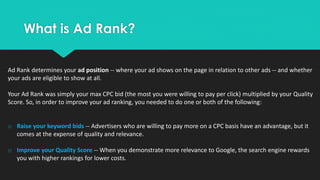What is Ad Rank?
Ad Rank determines your ad position -- where your ad shows on the page in relation to other ads -- and whether
your ads are eligible to show at all.
Your Ad Rank was simply your max CPC bid (the most you were willing to pay per click) multiplied by your Quality
Score. So, in order to improve your ad ranking, you needed to do one or both of the following:
o Raise your keyword bids -- Advertisers who are willing to pay more on a CPC basis have an advantage, but it
comes at the expense of quality and relevance.
o Improve your Quality Score -- When you demonstrate more relevance to Google, the search engine rewards
you with higher rankings for lower costs.
 