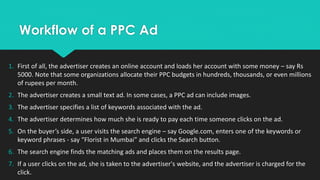 Workflow of a PPC Ad
1. First of all, the advertiser creates an online account and loads her account with some money – say Rs
5000. Note that some organizations allocate their PPC budgets in hundreds, thousands, or even millions
of rupees per month.
2. The advertiser creates a small text ad. In some cases, a PPC ad can include images.
3. The advertiser specifies a list of keywords associated with the ad.
4. The advertiser determines how much she is ready to pay each time someone clicks on the ad.
5. On the buyer’s side, a user visits the search engine – say Google.com, enters one of the keywords or
keyword phrases - say “Florist in Mumbai” and clicks the Search button.
6. The search engine finds the matching ads and places them on the results page.
7. If a user clicks on the ad, she is taken to the advertiser's website, and the advertiser is charged for the
click.
 