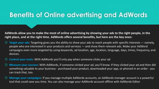 Benefits of Online advertising and AdWords
AdWords allow you to make the most of online advertising by showing your ads to the right people, in the
right place, and at the right time. AdWords offers several benefits, but here are the key ones:
 Target your ads: Targeting gives you the ability to show your ads to reach people with specific interests — namely,
people who are interested in your products and services — and show them relevant ads. Make your AdWord
campaigns even more targeted by using keywords, ad location, age, location, language, days, times, frequency, and
devices.
 Control your costs: With AdWords you’ll only pay when someone clicks your ad
 Measure your success: With AdWords, if someone clicked your ad, you’ll know. If they clicked your ad and then did
something valuable to your business - purchased your product, downloaded your app, or phoned in an order - you
can track that, too.
 Manage your campaigns: If you manage multiple AdWords accounts, an AdWords manager account is a powerful
tool that could save you time. You can also manage your AdWords account offline with AdWords Editor
 