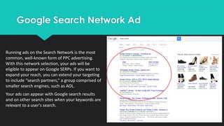 Google Search Network Ad
Running ads on the Search Network is the most
common, well-known form of PPC advertising.
With this network selection, your ads will be
eligible to appear on Google SERPs. If you want to
expand your reach, you can extend your targeting
to include “search partners,” a group comprised of
smaller search engines, such as AOL.
Your ads can appear with Google search results
and on other search sites when your keywords are
relevant to a user's search.
 