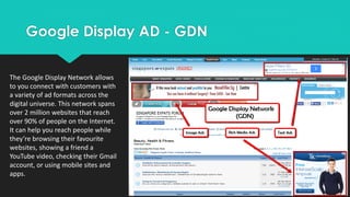 Google Display AD - GDN
The Google Display Network allows
to you connect with customers with
a variety of ad formats across the
digital universe. This network spans
over 2 million websites that reach
over 90% of people on the Internet.
It can help you reach people while
they’re browsing their favourite
websites, showing a friend a
YouTube video, checking their Gmail
account, or using mobile sites and
apps.
 