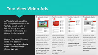 True View Video Ads
AdWords for video enables
you to display video ads in the
YouTube search results or
before, during, and after
videos on YouTube and the
Google Display Network.
Google True View videos are
called such because
advertisers are charged only
when a video actually is
viewed by a user
 