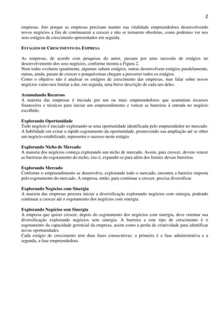 2
empresas. Isto porque as empresas precisam manter sua vitalidade empreendedora desenvolvendo
novos negócios a fim de continuarem a crescer e não se tornarem obsoletas, como podemos ver nos
seus estágios de crescimento apresentados em seguida.
ESTÁGIOS DE CRESCIMENTO DA EMPRESA
As empresas, de acordo com pesquisas do autor, passam por uma sucessão de estágios no
desenvolvimento dos seus negócios, conforme mostra a Figura 2.
Nem todas evoluem igualmente, algumas saltam estágios, outras desenvolvem estágios paralelamente,
outras, ainda, param de crescer e pouquíssimas chegam a percorrer todos os estágios.
Como o objetivo não é analisar os estágios de crescimento das empresas, mas falar sobre novos
negócios vamo-nos limitar a dar, em seguida, uma breve descrição de cada um deles.
Acumulando Recursos
A maioria das empresas é iniciada por um ou mais empreendedores que acumulam recursos
financeiros e técnicos para iniciar um empreendimento e vencer as barreiras á entrada no negócio
escolhido.
Explorando Oportunidade
Todo negócio é iniciado explorando-se uma oportunidade identificada pelo empreendedor no mercado.
A habilidade em evitar o rápido esgotamento da oportunidade, promovendo sua ampliação até se obter
um negócio estabilizado, representa o sucesso neste estágio.
Explorando Nicho de Mercado
A maioria dos negócios começa explorando um nicho de mercado. Assim, para crescer, devem vencer
as barreiras do esgotamento do nicho, isto é, expandir-se para além dos limites dessas barreiras.
Explorando Mercado
Conforme o empreendimento se desenvolve, explorando todo o mercado, encontra a barreira imposta
pelo esgotamento do mercado. A empresa, então, para continuar a crescer, precisa diversificar.
Explorando Negócios com Sinergia
A maioria das empresas procura iniciar a diversificação explorando negócios com sinergia, podendo
continuar a crescer até o esgotamento dos negócios com sinergia.
Explorando Negócios sem Sinergia
A empresa que quiser crescer, depois do esgotamento dos negócios com sinergia, deve orientar sua
diversificação explorando negócios sem sinergia. A barreira a este tipo de crescimento é o
esgotamento da capacidade gerencial da empresa, assim como a perda de criatividade para identificar
novas oportunidades.
Cada estágio de crescimento tem duas fases consecutivas: a primeira é a fase administrativa e a
segunda, a fase empreendedora.

 