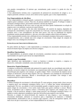 4
sem grandes conseqüências. O máximo que, normalmente, pode ocorrer é a perda do élan de
crescimento.
A fase administrativa termina com o esgotamento do potencial de crescimento do estágio e, se a
empresa pretende continuar a crescer, deve entrar na fase seguinte, que é a fase empreendedora.
Fase Empreendedora de Alto Risco
A fase empreendedora começará quando o potencial de crescimento do estágio estiver esgotado e a
empresa quiser continuar a crescer. Para isto, ela precisa redefinir seu negócio. O enfoque é mudar a
orientação estratégica básica, procurando aumentar a eficácia da empresa.
Esta fase é considerada de alto risco, uma vez que nela são feitos ajustes fundamentais na relação da
empresa com o seu ambiente, à procura de maior eficácia.
Como os ajustes são externos, eles não estão inteiramente sob controle da empresa, dependem da
aceitação dos consumidores, reação dos concorrentes etc. Com isto, é muito mais fácil a ocorrência de
eventuais erros e suas conseqüências são bem mais graves. Um erro na redefinição do negócio
geralmente acarreta grandes prejuízos e, não raro, risco para a própria sobrevivência da empresa.
A fase empreendedora termina com a definição de nova orientação estratégica básica para a empresa e,
conseqüentemente, com a entrada num novo estágio de crescimento. Cada estágio de conjunto de
estágios tem a sua estratégia de crescimento.
ESTRATÉGIAS DE CRESCIMENTO DOMINANTES
Na parte inferior da Figura 2, estão representadas as estratégias de crescimento dominantes para o
desenvolvimento lógico da empresa nos diversos estágios:
Identificar Oportunidades
Os empreendedores, no primeiro estágio de crescimento, acumulam recursos e procuram identificar
oportunidades de negócios para iniciar um empreendimento.
Atender a uma Necessidade
Após identificar uma oportunidade e vencer as barreiras à entrada no negócio, a empresa se
desenvolve, realizando e atendendo a uma necessidade do mercado.
Desenvolver Negócio Dominante
A empresa se desenvolve enfocando todo potencial do negócio desde sua consolidação num nicho de
mercado, no terceiro estágio de crescimento, sua expansão para todo mercado, no quarto estágio, até a
diversificação para negócios com sinergia, no quinto estágio. Todo o crescimento da empresa nesses
estágios se desenvolve com um único negócio. Por isso, chamamos essa estratégia de crescimento de
desenvolver negócio dominante. Mesmo a diversificação para atividades com sinergia é uma
complementação do negócio dominante.
Diversificar
A última estratégia de crescimento é a diversificação. É a mais perigosa, porque tende a fazer com que
a empresa perca sua orientação estratégica básica, isto é, a cultura que orienta informalmente a
organização. Por isso, sua adoção só será recomendada quando a empresa esgotar o seu mercado, no
quarto estágio de crescimento, e tiver razões muito fortes para querer continuar a crescer. Mesmo
assim, recomenda-se que a empresa comece a diversificar para negócios com sinergia com o seu
original, a fim de preservar, durante o maior tempo possível, sua orientação estratégica básica e só
quando as razões superarem a prudência é que deve diversificar para negócios sem sinergia.
Descritos os estágios de desenvolvimento dos negócios de uma empresa e suas estratégias de
crescimento dominantes, alertamos os executivos para a importância de manterem a vitalidade
empreendedora, atualizando-se com os conceitos aqui expostos, a fim de conseguirem superar, sem
mais riscos do que os necessários, as fases empreendedoras de sua empresa.

 
