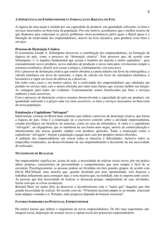 5
A IMPORTÂNCIA DO EMPREENDEDOR NA FORMAÇÃO DA RIQUEZA DO PAÍS
A riqueza de uma nação é medida por sua capacidade de produzir, em quantidade suficiente, os bens e
serviços necessários ao bem-estar da população. Por este motivo, acreditamos que o melhor recurso de
que dispomos para solucionar os graves problemas sócio-econômicos pelos quais o Brasil passa é a
liberação da criatividade dos empreendedores, através da livre iniciativa, para produzir esses bens e
serviços.
Processo de Destruição Criativa
O economista Joseph A. Schumpeter descreveu a contribuição dos empreendedores, na formação da
riqueza do país, como o processo de “destruição criativa”. Este processo que, de acordo com
Schumpeter, é “o impulso fundamental que aciona e mantém em marcha o motor capitalista’‘, gera
constantemente novos produtos, novos métodos de produção e novos mercados; revoluciona sempre a
estrutura econômica, destrói sem cessar a antiga e, continuamente, cria uma nova.
Foi o processo de destruição criativa que tornou obsoleta a caneta-tinteiro em favor da esferográfica, a
válvula eletrônica em favor do transistor, a régua de cálculo em favor da calculadora eletrônica, a
locomotiva a vapor em favor da elétrica ou a diesel etc.
Em todos estes casos e em muitos outros, foi a criatividade dos empreendedores que substituiu um
produto ou serviço mais caro e menos eficiente por outro mais barato, que executa melhor sua função.
As vantagens para todos são evidentes. Constantemente somos beneficiados por bens e serviços
melhores e mais acessíveis.
Com o processo de destruição criativa estamos desenvolvendo a capacidade do país em produzir, em
quantidade suficiente e a preços cada vez mais acessíveis, os bens e serviços necessários ao bem-estar
da nossa população.
Estatização e Capitalismo “Selvagem”
Infelizmente, existem no Brasil duas correntes que inibem o processo de destruição criativa, que forma
a riqueza do país. Uma é a estatização ou o excessivo controle sobre a atividade empreendedora,
criando privilégios em beneficio de minorias, como no caso da informática. A outra é o capitalismo
“selvagem”, ou oligopolista, que se manifesta na sua forma mais negra, através da comercialização e
abastecimento das nossas grandes cidades com produtos agrícolas. Tanto a estatização como o
capitalismo “selvagem”, forçam a população a pagar mais caro por produtos menos eficientes.
A ambição dos empreendedores em vencer todas as barreiras e dificuldades, inclusive todos os
empecilhos estatizantes, no desenvolvimento de seu empreendimento é decorrente da sua necessidade
de realização.
NECESSIDADE DE REALIZAR
Ser empreendedor significa ter, acima de tudo, a necessidade de realizar coisas novas, pôr em prática
idéias próprias, característica de personalidade e comportamento que nem sempre é fácil de se
encontrar. Psicologicamente, as pessoas podem ser divididas em dois grandes grupos, de acordo com
David McClelland: uma minoria que, quando desafiada por uma oportunidade, está disposta a
trabalhar arduamente para conseguir algo, e uma maioria que, na realidade, não se importa tanto assim.
As pessoas que têm necessidade de realizar se destacam porque, independente de suas atividades,
fazem com que as coisas aconteçam.
Bernard Shaw foi muito feliz ao descrever o inconformismo com o “status quo” daqueles que têm
grande necessidade de realizar. De acordo com ele: “O homem racional adapta-se ao mundo, irracional
tenta adaptar o mundo a si. Portanto, todo progresso depende do homem irracional”.
FATORES INIBIDORES DO POTENCIAL EMPREENDEDOR
Há muitos fatores que inibem o surgimento de novos empreendedores. Os três mais importantes são:
imagem social, disposição de assumir riscos e capital social dos potenciais empreendedores.

 