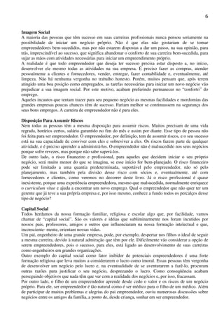 6

Imagem Social
A maioria das pessoas que têm sucesso em suas carreiras profissionais nunca pensou seriamente na
possibilidade de iniciar um negócio próprio. Não é que elas não gostariam de se tornar
empreendedores bem-sucedidos, mas por não estarem dispostas a dar um passo, na sua opinião, para
trás, imprescindível ao sucesso, que significa abandonar o conforto de sua carreira bem-sucedida, para
sujar as mãos com atividades necessárias para iniciar um empreendimento próprio.
A realidade é que todo empreendedor que deseja ter sucesso precisa estar disposto a, no início,
desenvolver ele mesmo todas as atividades na sua empresa. É preciso fazer as compras, atender
pessoalmente a clientes e fornecedores, vender, entregar, fazer contabilidade e, eventualmente, até
limpeza. Não há nenhuma vergonha no trabalho honesto. Porém, muitos pensam que, após terem
atingido uma boa posição como empregados, as tarefas necessárias para iniciar um novo negócio vão
prejudicar a sua imagem social. Por este motivo, acabam preferindo permanecer no “conforto” do
emprego.
Aqueles incautos que tentam trazer para seu pequeno negócio as mesmas facilidades e mordomias das
grandes empresas poucas chances têm de sucesso. Fariam melhor se continuassem na segurança dos
seus bons empregos. A carreira de empreendedor não é para eles.
Disposição Para Assumir Riscos
Nem todas as pessoas têm a mesma disposição para assumir riscos. Muitos precisam de uma vida
regrada, horários certos, salário garantido no fim do mês e assim por diante. Esse tipo de pessoa não
foi feita para ser empreendedor. O empreendedor, por definição, tem de assumir riscos, e o seu sucesso
está na sua capacidade de conviver com eles e sobreviver a eles. Os riscos fazem parte de qualquer
atividade, e é preciso aprender a administrá-los. O empreendedor não é malsucedido nos seus negócios
porque sofre revezes, mas porque não sabe superá-los.
De outro lado, o risco financeiro e profissional, para aqueles que decidem iniciar o seu próprio
negócio, será muito menor do que se imagina, se esse início for bem-planejado. O risco financeiro
pode ser limitado a uma quantia predeterminada, suportável pelo empreendedor, não só pelo
planejamento, mas também pela divisão desse risco com sócios e, eventualmente, até com
fornecedores e clientes, como veremos no decorrer deste livro. Já o risco profissional é quase
inexistente, porque uma experiência empreendedora, mesmo que malsucedida, normalmente enriquece
o curriculum vitae e ajuda a encontrar um novo emprego. Qual o empreendedor que não quer ter um
gerente que já teve a sua própria empresa e, por isso mesmo, conhece a fundo todos os percalços desse
tipo de negócio?
Capital Social
Todos herdamos da nossa formação familiar, religiosa e escolar algo que, por facilidade, vamos
chamar de “capital social”. São os valores e idéias que subliminarmente nos foram incutidos por
nossos pais, professores, amigos e outros que influenciaram na nossa formação intelectual e que,
inconsciente- mente, orientam nossas vidas.
Um pai, engenheiro de uma grande empresa, pode, por exemplo, despertar nos filhos o ideal de seguir
a mesma carreira, devido à natural admiração que têm por ele. Dificilmente vão considerar a opção de
serem empreendedores, pois o sucesso, para eles, está ligado ao desenvolvimento de suas carreiras
como engenheiros em grandes organizações.
Outro exemplo do capital social como fator inibidor de potenciais empreendedores é uma forte
formação religiosa que leva muitos a considerarem o lucro como imoral. Essas pessoas têm vergonha
de desenvolver um negócio pelo lucro e, na eventualidade de se aventurarem a fazê-lo, procuram
outras razões para justificar o seu negócio, desprezando o lucro. Como conseqüência acabam
perseguindo objetivos que nada têm que ver com a realidade dos negócios e, por isso, fracassam.
Por outro lado, o filho de um empreendedor aprende desde cedo o valor e os riscos de um negócio
próprio. Para ele, ser empreendedor é tão natural como é ser médico para o filho de um médico. Além
de participar de muitos problemas e alegrias do pai empreendedor, ouviu numerosas discussões sobre
negócios entre os amigos da família, a ponto de, desde criança, sonhar em ser empreendedor.

 