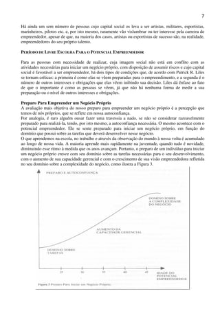7
Há ainda um sem número de pessoas cujo capital social os leva a ser artistas, militares, esportistas,
marinheiros, pilotos etc. e, por isto mesmo, raramente vão vislumbrar ou ter interesse pela carreira de
empreendedor, apesar de que, na maioria dos casos, artistas ou esportistas de sucesso são, na realidade,
empreendedores do seu próprio talento.
PERÍODO DE LIVRE ESCOLHA PARA O POTENCIAL EMPREENDEDOR
Para as pessoas com necessidade de realizar, cuja imagem social não está em conflito com as
atividades necessárias para iniciar um negócio próprio, com disposição de assumir riscos e cujo capital
social é favorável a ser empreendedor, há dois tipos de condições que, de acordo com Patrick R. Liles
se tornam críticas: a primeira é como elas se vêem preparadas para o empreendimento, e a segunda é o
número de outros interesses e obrigações que elas vêem inibindo sua decisão. Liles dá ênfase ao fato
de que o importante é como as pessoas se vêem, já que não há nenhuma forma de medir a sua
preparação ou o nível de outros interesses e obrigações.
Preparo Para Empreender um Negócio Próprio
A avaliação mais objetiva do nosso preparo para empreender um negócio próprio é a percepção que
temos de nós próprios, que se reflete em nossa autoconfiança.
Por analogia, é raro alguém ousar fazer uma travessia a nado, se não se considerar razoavelmente
preparado para realizá-la, tendo, por isto mesmo, a autoconfiança necessária. O mesmo acontece com o
potencial empreendedor. Ele se sente preparado para iniciar um negócio próprio, em função do
domínio que possui sobre as tarefas que deverá desenvolver nesse negócio.
O que aprendemos na escola, no trabalho e através da observação do mundo à nossa volta é acumulado
ao longo de nossa vida. A maioria aprende mais rapidamente na juventude, quando tudo é novidade,
diminuindo esse ritmo à medida que os anos avançam. Portanto, o preparo de um indivíduo para iniciar
um negócio próprio cresce com seu domínio sobre as tarefas necessárias para o seu desenvolvimento,
com o aumento de sua capacidade gerencial e com o crescimento de sua visão empreendedora refletida
no seu domínio sobre a complexidade do negócio, como ilustra a Figura 3.

 