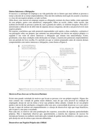 8
Outros Interesses e Obrigações
O sucesso e a satisfação no emprego e na vida particular são os fatores que mais inibem as pessoas a
tomar a decisão de se tornar empreendedores. Elas não têm nenhuma motivação de assumir a incerteza
e o risco de um negócio próprio, se tudo vai bem.
Além disso, com sucesso no emprego surgem as obrigações normais da classe média, como aquisição
da casa própria, gastos com automóveis, empregados, filhos na escola, clubes, rodas sociais, que
acabam envolvendo as pessoas a ponto de, sem a garantia do salário, se sentirem inseguras. Para elas é
aterrorizante a idéia de ter de abrir mão de algumas dessas conquistas, devido a um possível revés num
negócio próprio.
Do exposto, concluímos que todo potencial empreendedor está sujeito a duas condições: a primeira é
sua percepção sobre seu preparo, que aumenta sua autoconfiança em iniciar um negócio próprio e a
segunda é sua visão de outros interesses e obrigações que minam esta autoconfiança. Como,
geralmente, estas duas condições estão deslocadas no tempo, a maioria dos potenciais empreendedores
tem um período de livre escolha. E o período em que se sentem preparados antes de estarem demais
comprometidos com outros interesses e obrigações, como ilustra a Figura 4.

MOTIVOS PARA INICIAR UM NEGÓCIO PRÓPRIO
Existe uma grande variedade de motivos que levam as pessoas a ter seu próprio negócio. Alguns dos
mais comuns são: vontade de ganhar muito dinheiro, mais do que seria possível na condição de
empregado; desejo de sair da rotina e levar suas próprias idéias adiante; vontade de ser seu próprio
patrão e não ter de dar satisfações a ninguém sobre seus atos; a necessidade de provar a si e aos outros
de que é capaz de realizar um empreendimento e o desejo de desenvolver algo que traga benefícios,
não só para si, mas para a sociedade.
Para cada um, os motivos são uma ponderação dos expostos, acrescidos de algumas particularidades
próprias. Mas é importante observar que, aparentemente, a maioria das empresas de sucesso foi
iniciada por homens ou mulheres motivados pela vontade de ganhar muito dinheiro e, em alguns casos,
pelo desejo de sair da rotina a que estavam submetidos.
Desenvolver um Negócio Próprio não é Difícil

 