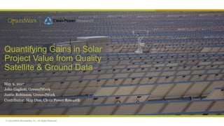 © GroundWork Renewables, Inc. | All Rights Reserved
Quantifying Gains in Solar
Project Value from Quality
Satellite & Ground Data
May 9, 2017
John Gaglioti, GroundWork
Justin Robinson, GroundWork
Contributor: Skip Dise, Clean Power Research
 