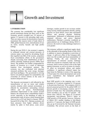 1                Growth and Investment

I. INTRODUCTION                                         shortages, modest growth in tax revenues amidst
                                                        rising security related expenditure thereby, putting
The economy has considerably lost significant
                                                        pressure on fiscal deficit; lower than anticipated
growth momentum during last three years as the
                                                        inflows and growing absolute financing
economic growth averaged just 2.6 percent as
                                                        requirements. Abatement of inflationary pressure
against 5.3 percent in the preceding eight years.
                                                        remained oblivious and prices depicted
There are many reasons for deceleration of growth
                                                        stubbornness. Pakistan’s economy weathered an
momentum like massive terms of trade shock of
                                                        unprecedented set of challenges during 2010-11,
2008, global financial crisis, intensification of war
                                                        however, the resolve to take challenges head on is
on terror, security hazards and high profile
                                                        even greater.
killings.
                                                        The economy suffered a significant supply shock
During the year 2010-11, the economy’s capacity
                                                        in the aftermath of devastating floods of July 2010
to withstand internal and external pressures of
                                                        in addition to massive disruptions in provision of
extreme nature was tested by devastating floods
                                                        energy. A spill-over effect of the European debt
that engulfed one-fifth of the country, jeopardize
                                                        crisis was felt on debt and fiscal sustainability of
fiscal consolidation efforts of the government
                                                        Pakistan. Finally, the year witnessed the
already recovering from rehabilitation of half a
                                                        intensification of domestic security challenge
million internally displaced persons (IDPs) from
                                                        which has exacted an extremely high cost on the
Sawat. The problem was further compounded by
                                                        economy, both in terms of direct costs of the fight
paucity of resources as a result of lukewarm
                                                        against extremism, as well as in terms of a knock-
response from development partners. The
                                                        on effect on investment inflows and market
economy was also confronted with inherited
                                                        confidence. A significant collateral impact has
structural problems like acute energy shortages
                                                        been borne by Pakistan in terms of the squeezing
and fiscal profligacy. The government is striving
                                                        of fiscal space for critical development and social
hard to win political support for sustainability and
                                                        sector expenditures that hampered growth
ownership of critical reforms in the areas of
                                                        prospects in future.
taxation and power sector.
                                                        Real GDP growth in the outgoing year is now
The domestic environment is still affected by the
                                                        estimated at 2.4 percent compared to 3.8 percent
intensification of war on terror and volatile
                                                        in the previous fiscal year. This compares with 4.4
security situation while external environment is
                                                        percent projected growth for the global GDP, 6.5
affected by uncertainties surrounding external
                                                        percent growth in developing countries and 8.7
inflows and oil prices. Notwithstanding
                                                        percent in South Asia. The commodity producing
substantial improvement in the current account
                                                        sector recorded a rise of only 0.5 percent – the
balance, the external sector vulnerabilities needs a
                                                        lowest since 1992-93. The figure of 2.4 percent
review especially in the backdrop of spike in
                                                        incorporates July-February 2010-11 figure of
international crude oil prices which bounced back
                                                        LSM growth at 0.98 percent, however, inclusion
from as low as $33 per barrel in January 2009 to
                                                        of March 2011 number (leading to July-March
beyond $120 in May 2011. Pakistan economy still
                                                        growth to 1.7 percent), the figure of GDP growth
faces pressures from higher inflation driven
                                                        may go up if reviewed by the National Accounts
mainly by spike in food prices, acute power
                                                        Committee. The services sector on the back of

                                                                                                          1
 