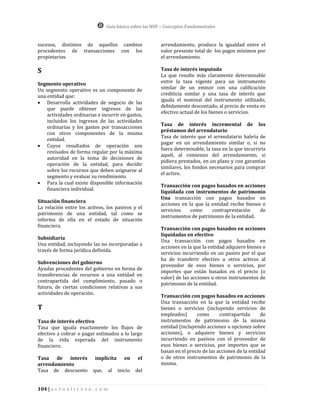 Guía básica sobre las NIIF – Conceptos Fundamentales


sucesos, distintos de aquellos cambios                     arrendamiento, produce la igualdad entre el
procedentes de transacciones con los                       valor presente total de los pagos mínimos por
propietarios.                                              el arrendamiento.

S                                                          Tasa de interés imputada
                                                           La que resulte más claramente determinable
Segmento operativo                                         entre la tasa vigente para un instrumento
Un segmento operativo es un componente de                  similar de un emisor con una calificación
una entidad que:                                           crediticia similar y una tasa de interés que
                                                           iguala el nominal del instrumento utilizado,
 Desarrolla actividades de negocio de las
                                                           debidamente descontado, al precio de venta en
    que puede obtener ingresos de las
                                                           efectivo actual de los bienes o servicios.
    actividades ordinarias e incurrir en gastos,
    incluidos los ingresos de las actividades
                                                           Tasa de interés incremental de los
    ordinarias y los gastos por transacciones
                                                           préstamos del arrendatario
    con otros componentes de la misma
                                                           Tasa de interés que el arrendatario habría de
    entidad.
                                                           pagar en un arrendamiento similar o, si no
 Cuyos resultados de operación son
                                                           fuera determinable, la tasa en la que incurriría
    revisados de forma regular por la máxima
                                                           aquél, al comienzo del arrendamiento, si
    autoridad en la toma de decisiones de
                                                           pidiera prestados, en un plazo y con garantías
    operación de la entidad, para decidir
                                                           similares, los fondos necesarios para comprar
    sobre los recursos que deben asignarse al
                                                           el activo.
    segmento y evaluar su rendimiento.
 Para la cual existe disponible información
                                                           Transacción con pagos basados en acciones
    financiera individual.
                                                           liquidada con instrumentos de patrimonio
                                                           Una transacción con pagos basados en
Situación financiera
                                                           acciones en la que la entidad recibe bienes o
La relación entre los activos, los pasivos y el
                                                           servicios    como     contraprestación     de
patrimonio de una entidad, tal como se
                                                           instrumentos de patrimonio de la entidad.
informa de ella en el estado de situación
financiera.
                                                           Transacción con pagos basados en acciones
                                                           liquidadas en efectivo
Subsidiaria
                                                           Una transacción con pagos basados en
Una entidad, incluyendo las no incorporadas a
                                                           acciones en la que la entidad adquiere bienes o
través de forma jurídica definida.
                                                           servicios incurriendo en un pasivo por el que
                                                           ha de transferir efectivo u otros activos al
Subvenciones del gobierno
                                                           proveedor de esos bienes o servicios, por
Ayudas procedentes del gobierno en forma de
                                                           importes que están basados en el precio (o
transferencias de recursos a una entidad en
                                                           valor) de las acciones u otros instrumentos de
contrapartida del cumplimiento, pasado o
                                                           patrimonio de la entidad.
futuro, de ciertas condiciones relativas a sus
actividades de operación.
                                                           Transacción con pagos basados en acciones
                                                           Una transacción en la que la entidad recibe
T                                                          bienes o servicios (incluyendo servicios de
                                                           empleados)      como       contrapartida      de
Tasa de interés efectivo                                   instrumentos de patrimonio de la misma
Tasa que iguala exactamente los flujos de                  entidad (incluyendo acciones u opciones sobre
efectivo a cobrar o pagar estimados a lo largo             acciones), o adquiere bienes y servicios
de la vida esperada del instrumento                        incurriendo en pasivos con el proveedor de
financiero.                                                esos bienes o servicios, por importes que se
                                                           basan en el precio de las acciones de la entidad
Tasa de interés             implícita         en     el    o de otros instrumentos de patrimonio de la
arrendamiento                                              misma.
Tasa de descuento          que,       al   inicio   del


104 | a c t u a l i c e s e . c o m
 