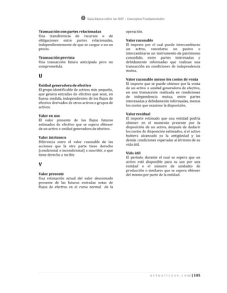 Guía básica sobre las NIIF – Conceptos Fundamentales


Transacción con partes relacionadas                     operación.
Una transferencia de recursos o de
obligaciones entre partes relacionadas,                 Valor razonable
independientemente de que se cargue o no un             El importe por el cual puede intercambiarse
precio.                                                 un activo, cancelarse un pasivo o
                                                        intercambiarse un instrumento de patrimonio
Transacción prevista                                    concedido, entre partes interesadas y
Una transacción futura anticipada pero no               debidamente informadas que realizan una
comprometida.                                           transacción en condiciones de independencia
                                                        mutua.
U
                                                        Valor razonable menos los costos de venta
Unidad generadora de efectivo                           El importe que se puede obtener por la venta
El grupo identificable de activos más pequeño,          de un activo o unidad generadora de efectivo,
que genera entradas de efectivo que sean, en            en una transacción realizada en condiciones
buena medida, independientes de los flujos de           de independencia mutua, entre partes
efectivo derivados de otros activos o grupos de         interesadas y debidamente informadas, menos
activos.                                                los costos que ocasione la disposición.

Valor en uso                                            Valor residual
El valor presente de los flujos futuros                 El importe estimado que una entidad podría
estimados de efectivo que se espera obtener             obtener en el momento presente por la
de un activo o unidad generadora de efectivo.           disposición de un activo, después de deducir
                                                        los costos de disposición estimados, si el activo
Valor intrínseco                                        hubiera alcanzado ya la antigüedad y las
Diferencia entre el valor razonable de las              demás condiciones esperadas al término de su
acciones que la otra parte tiene derecho                vida útil.
(condicional o incondicional) a suscribir, o que
tiene derecho a recibir.                                Vida útil
                                                        El período durante el cual se espera que un
                                                        activo esté disponible para su uso por una
V                                                       entidad o el número de unidades de
                                                        producción o similares que se espera obtener
Valor presente                                          del mismo por parte de la entidad.
Una estimación actual del valor descontado
presente de las futuras entradas netas de
flujos de efectivo en el curso normal de la




                                                                         a c t u a l i c e s e . c o m | 105
 