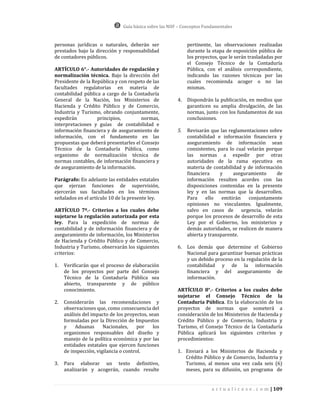 Guía básica sobre las NIIF – Conceptos Fundamentales


personas jurídicas o naturales, deberán ser                   pertinente, las observaciones realizadas
prestados bajo la dirección y responsabilidad                 durante la etapa de exposición pública de
de contadores públicos.                                       los proyectos, que le serán trasladadas por
                                                              el Consejo Técnico de la Contaduría
ARTÍCULO 6°.- Autoridades de regulación y                     Pública, con el análisis correspondiente,
normalización técnica. Bajo la dirección del                  indicando las razones técnicas por las
Presidente de la República y con respeto de las               cuales recomienda acoger o no las
facultades regulatorias en materia de                         mismas.
contabilidad pública a cargo de la Contaduría
General de la Nación, los Ministerios de                 4.   Dispondrán la publicación, en medios que
Hacienda y Crédito Público y de Comercio,                     garanticen su amplia divulgación, de las
Industria y Turismo, obrando conjuntamente,                   normas, junto con los fundamentos de sus
expedirán          principios,        normas,                 conclusiones.
interpretaciones y guías de contabilidad e
información financiera y de aseguramiento de             5.   Revisarán que las reglamentaciones sobre
información, con el fundamento en las                         contabilidad e información financiera y
propuestas que deberá presentarles el Consejo                 aseguramiento de información sean
Técnico de la Contaduría Pública, como                        consistentes, para lo cual velarán porque
organismo de normalización técnica de                         las normas a expedir por otras
normas contables, de información financiera y                 autoridades de la rama ejecutiva en
de aseguramiento de la información.                           materia de contabilidad y de información
                                                              financiera     y     aseguramiento     de
Parágrafo: En adelante las entidades estatales                información resulten acordes con las
que ejerzan funciones de supervisión,                         disposiciones contenidas en la presente
ejercerán sus facultades en los términos                      ley y en las normas que la desarrollen.
señalados en el artículo 10 de la presente ley.               Para    ello    emitirán    conjuntamente
                                                              opiniones no vinculantes. Igualmente,
ARTÍCULO 7º.- Criterios a los cuales debe                     salvo en casos de urgencia, velarán
sujetarse la regulación autorizada por esta                   porque los procesos de desarrollo de esta
ley. Para la expedición de normas de                          Ley por el Gobierno, los ministerios y
contabilidad y de información financiera y de                 demás autoridades, se realicen de manera
aseguramiento de información, los Ministerios                 abierta y transparente.
de Hacienda y Crédito Público y de Comercio,
Industria y Turismo, observarán los siguientes           6.   Los demás que determine el Gobierno
criterios:                                                    Nacional para garantizar buenas prácticas
                                                              y un debido proceso en la regulación de la
1.   Verificarán que el proceso de elaboración                contabilidad y de la información
     de los proyectos por parte del Consejo                   financiera y del aseguramiento de
     Técnico de la Contaduría Pública sea                     información.
     abierto, transparente y de público
     conocimiento.                                       ARTÍCULO 8°.- Criterios a los cuales debe
                                                         sujetarse el Consejo Técnico de la
2.   Considerarán las recomendaciones y                  Contaduría Pública. En la elaboración de los
     observaciones que, como consecuencia del            proyectos de normas que someterá a
     análisis del impacto de los proyectos, sean         consideración de los Ministerios de Hacienda y
     formuladas por la Dirección de Impuestos            Crédito Público y de Comercio, Industria y
     y    Aduanas      Nacionales,     por    los        Turismo, el Consejo Técnico de la Contaduría
     organismos responsables del diseño y                Pública aplicará los siguientes criterios y
     manejo de la política económica y por las           procedimientos:
     entidades estatales que ejercen funciones
     de inspección, vigilancia o control.                1. Enviará a los Ministerios de Hacienda y
                                                            Crédito Público y de Comercio, Industria y
3.   Para elaborar un texto definitivo,                     Turismo, al menos una vez cada seis (6)
     analizarán y acogerán, cuando resulte                  meses, para su difusión, un programa de


                                                                          a c t u a l i c e s e . c o m | 109
 