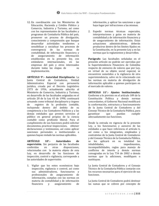 Guía básica sobre las NIIF – Conceptos Fundamentales


12. En coordinación con los Ministerios de                   información, y aplicar las sanciones a que
    Educación, Hacienda y Crédito Público y                  haya lugar por infracciones a las mismas.
    Comercio, Industria y Turismo, así como
    con los representantes de las facultades y          2.   Expedir normas técnicas especiales,
    programas de Contaduría Pública del país,                interpretaciones y guías en materia de
    promover un proceso de divulgación,                      contabilidad y de información financiera y
    conocimiento y comprensión que busque                    de aseguramiento de información. Estas
    desarrollar actividades tendientes a                     actuaciones administrativas, deberán
    sensibilizar y socializar los procesos de                producirse dentro de los límites fijados en
    convergencia    de     las   normas      de              la Constitución, en la presente Ley y en las
    contabilidad, de información financiera y                normas que la reglamenten y desarrollen.
    de    aseguramiento      de    información
    establecidas en la presente ley, con                Parágrafo: Las facultades señaladas en el
    estándares    internacionales,     en   las         presente artículo no podrán ser ejercidas por
    empresas del país y otros interesados               la Superintendencia Financiera de Colombia
    durante todas las etapas de              su         respecto de emisores de valores que por Ley,
    implementación.                                     en virtud de su objeto social especial, se
                                                        encuentren sometidos a la vigilancia de otra
ARTÍCULO 9°.- Autoridad Disciplinaria: La               superintendencia, salvo en lo relacionado con
Junta Central de Contadores, Unidad                     las normas en materia de divulgación de
Administrativa Especial con personería                  información aplicable a quienes participen en
jurídica, creada por el Decreto Legislativo             el mercado de valores.
2373 de 1956, actualmente adscrita al
Ministerio de Comercio, Industria y Turismo,            ARTICULO 11°.- Ajustes Institucionales:
en desarrollo de las facultades asignadas en el         Conforme a lo previsto en el artículo 189 de la
artículo 20 de la Ley 43 de 1990, continuará            Constitución Política y demás normas
actuando como tribunal disciplinario y órgano           concordantes, el Gobierno Nacional modificará
de     registro de la profesión contable,               la conformación, estructura y funcionamiento
incluyendo dentro del ámbito de su                      de la Junta Central de Contadores y del
competencia a los Contadores Públicos y a las           Consejo Técnico de la Contaduría Pública, para
demás entidades que presten servicios al                garantizar      que      puedan        cumplir
público en general propios de la ciencia                adecuadamente sus funciones.
contable como profesión liberal. Para el
cumplimiento de sus funciones podrá solicitar           Desde la entrada en vigencia de la presente
documentos, practicar inspecciones, obtener             Ley, a los funcionarios y asesores de las
declaraciones y testimonios, así como aplicar           entidades a que hace referencia el artículo 6,
sanciones personales o institucionales a                así como a los integrantes, empleados y
quienes hayan violado las normas aplicables.            contratistas de la Junta Central de Contadores
                                                        y del Consejo Técnico de la Contaduría Pública,
ARTÍCULO        10°.-      Autoridades       de         se les aplicará en su totalidad las
supervisión. Sin perjuicio de las facultades            inhabilidades,                   impedimentos,
conferidas     en      otras      disposiciones,        incompatibilidades, reglas para manejo de
relacionadas con la materia objeto de esta              conflictos de interés y demás normas
Ley, en desarrollo de las funciones de                  consagradas en la Ley 734 de 2002 o demás
inspección, control o vigilancia, corresponde a         normas que la adicionen, modifiquen o
las autoridades de supervisión:                         sustituyan.

1.   Vigilar que los entes económicos bajo              La Junta Central de Contadores y el Consejo
     inspección, vigilancia o control, así como         Técnico de la Contaduría Pública contarán con
     sus administradores, funcionarios y                los recursos necesarios para el ejercicio de sus
     profesionales de aseguramiento de                  funciones.
     información, cumplan con las normas en
     materia de contabilidad y de información           La Junta Central de Contadores podrá destinar
     financiera     y     aseguramiento      de         las sumas que se cobren por concepto de


                                                                         a c t u a l i c e s e . c o m | 111
 