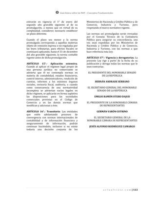 Guía básica sobre las NIIF – Conceptos Fundamentales


entrarán en vigencia el 1° de enero del                Ministerios de Hacienda y Crédito Público y de
segundo año gravable siguiente al de su                Comercio, Industria y Turismo, pero
promulgación, a menos que en virtud de su              respetando el marco normativo vigente.
complejidad, consideren necesario establecer
un plazo diferente.                                    Las normas así promulgadas serán revisadas
                                                       por el Consejo Técnico de la Contaduría
Cuando el plazo sea menor y la norma                   Pública para asegurar su concordancia, una
promulgada corresponda a aquellas materias             vez sean expedidas por los Ministerios de
objeto de remisión expresa o no reguladas por          Hacienda y Crédito Público y de Comercio,
las leyes tributarias, para efectos fiscales se        Industria y Turismo, con las normas a que
continuará aplicando, hasta el 31 de diciembre         hace referencia esta Ley.
del año gravable siguiente, la norma contable
vigente antes de dicha promulgación.                   ARTÍCULO 17°.- Vigencia y derogatorias. La
                                                       presente Ley rige a partir de la fecha de su
ARTÍCULO 15°.- Aplicación extensiva.                   publicación y deroga todas las normas que le
Cuando al aplicar el régimen legal propio de           sean contrarias.
una persona jurídica no comerciante se
advierta que él no contempla normas en                   EL PRESIDENTE DEL HONORABLE SENADO
materia de contabilidad, estados financieros,                      DE LA REPÚBLICA
control interno, administradores, rendición de
cuentas, informes a los máximos órganos                         HERNÁN ANDRADE SERRANO
sociales, revisoría fiscal, auditoría, o cuando
como consecuencia de una normatividad                   EL SECRETARIO GENERAL DEL HONORABLE
incompleta se adviertan vacíos legales en                      SENADO DE LA REPÚBLICA
dicho régimen, se aplicarán en forma supletiva
las disposiciones para las sociedades                          EMILIO RAMÓN OTERO DAJUD
comerciales previstas en el Código de
Comercio y en las demás normas que                      EL PRESIDENTE DE LA HONORABLE CÁMARA
modifican y adicionan a éste.                                     DE REPRESENTANTES

ARTÍCULO 16°.- Transitorio. Las entidades                        GERMÁN VARÓN COTRINO
que estén adelantando procesos de
convergencia con normas internacionales de                  EL SECRETARIO GENERAL DE LA
contabilidad y de información financiera y              HONORABLE CÁMARA DE REPRESENTANTES
aseguramiento de información, podrán
continuar haciéndolo, inclusive si no existe              JESÚS ALFONSO RODRÍGUEZ CAMARGO
todavía una decisión conjunta de los




                                                                        a c t u a l i c e s e . c o m | 113
 