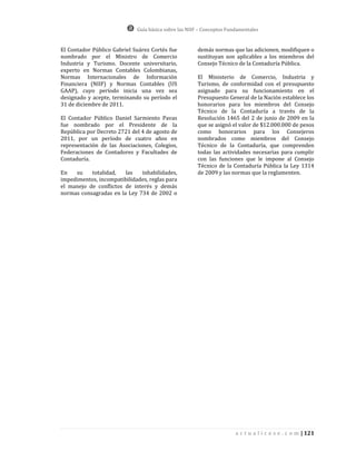 Guía básica sobre las NIIF – Conceptos Fundamentales


El Contador Público Gabriel Suárez Cortés fue         demás normas que las adicionen, modifiquen o
nombrado por el Ministro de Comercio                  sustituyan son aplicables a los miembros del
Industria y Turismo. Docente universitario,           Consejo Técnico de la Contaduría Pública.
experto en Normas Contables Colombianas,
Normas Internacionales de Información                 El Ministerio de Comercio, Industria y
Financiera (NIIF) y Normas Contables (US              Turismo, de conformidad con el presupuesto
GAAP), cuyo período inicia una vez sea                asignado para su funcionamiento en el
designado y acepte, terminando su período el          Presupuesto General de la Nación establece los
31 de diciembre de 2011.                              honorarios para los miembros del Consejo
                                                      Técnico de la Contaduría a través de la
El Contador Público Daniel Sarmiento Pavas            Resolución 1465 del 2 de junio de 2009 en la
fue nombrado por el Presidente de la                  que se asignó el valor de $12.000.000 de pesos
República por Decreto 2721 del 4 de agosto de         como honorarios para los Consejeros
2011, por un período de cuatro años en                nombrados como miembros del Consejo
representación de las Asociaciones, Colegios,         Técnico de la Contaduría, que comprenden
Federaciones de Contadores y Facultades de            todas las actividades necesarias para cumplir
Contaduría.                                           con las funciones que le impone al Consejo
                                                      Técnico de la Contaduría Pública la Ley 1314
En   su    totalidad,   las   inhabilidades,          de 2009 y las normas que la reglamenten.
impedimentos, incompatibilidades, reglas para
el manejo de conflictos de interés y demás
normas consagradas en la Ley 734 de 2002 o




                                                                       a c t u a l i c e s e . c o m | 121
 