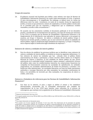 Guía básica sobre las NIIF – Conceptos Fundamentales


Grupos de usuarios

24.       El gobierno nacional está facultado para definir, como mínimo, tres tipos de Normas de
          Contabilidad e Información Financiera, los cuales están mencionados en la ley: 1) general,
          2) para microempresas, y 3) simplificado. Sin embargo, se deberá tener en cuenta las
          diferencias entre los entes económicos, en razón de su tamaño, forma de organización
          jurídica, el sector al que pertenecen, número de empleados y el interés público involucrado
          en su actividad para que los requisitos y obligaciones que se establezcan resulten
          razonables y acordes a tales circunstancias.22

25.       De acuerdo con los comentarios recibidos al documento publicado el 22 de diciembre
          pasado, y atendiendo las recomendaciones de expertos, y los tipos de normas que menciona
          la Ley 1314, se propone que las Normas de Contabilidad e Información Financiera y de
          Aseguramiento de la Información sean aplicadas de manera diferencial a tres grupos de
          usuarios, así: Grupo 1: Emisores de valores y entidades de interés público; Grupo 2:
          Empresas de tamaño grande y mediano, que no sean emisores de valores ni entidades de
          interés público, según la clasificación legal colombiana de empresas,23 y Grupo 3: Pequeña y
          micro empresa según la clasificación legal colombiana de empresas.24


Emisores de valores y entidades de interés público

26.       Para los efectos de establecer las personas jurídicas que se identifican como emisores de
          valores y entidades de interés público, se tendrán en cuenta las siguientes definiciones: 1.)
          Son emisores de valores las entidades que han colocado entre el público títulos
          representativas de deuda o patrimonio y tienen inscritos dichos títulos en el Registro
          Nacional de Valores y Emisores; 2) Son entidades de interés público las que, previa
          autorización de la autoridad estatal competente, captan, manejan o administran recursos
          del público, tales como los establecimientos bancarios, las corporaciones financieras las
          compañías de financiamiento comercial, las saciedades de capitalización, las entidades
          aseguradoras, las sociedades administradoras de fondos de pensiones y cesantías y los
          fondos por ellas administrados , las saciedades fiduciarias, así como los fondo, patrimonios
          autónomos y encargos fiduciarios por ellas manejados, las saciedades comisionistas de
          bolsa y los portafolios de inversión por ellas manejados, las cooperativas de ahorro y
          crédito , entre otras.


Emisores y Estándares de referencia para las Normas de Contabilidad e Información
Financiera25

27.       Con base en la anterior, el paso a seguir es definir el emisor y los estándares
          internacionales, reconocidos por la comunidad internacional que cumplen los
          requerimientos de la Ley 1314 26 para tenerlos como referentes en el proceso de
          convergencia, que concluya con la expedición de las Normas de Contabilidad e Información

22 Numeral 4 del Artículo 8° de la Ley 1314.
23 Al respecto pueden verse la Ley 590 de 2000, la Ley 905 de 2004, la Ley 1429 de 2010, La Ley 1450 de 2011 y el Plan de
Desarrollo, Artículo 43.
24 Ídem.
25 Para mayor ilustración ver documento anexo.
26 De acuerdo con el inciso segundo del Artículo 1° de la Ley 1314: “Con observancia de los principios de equidad,
reciprocidad y conveniencia nacional, con el propósito de apoyar la internacionalización de las relaciones económicas, la
acción del estado se dirigirá hacia la convergencia de tales Normas de Contabilidad, de Información Financiera y de
Aseguramiento de la Información, con los Estándares Internacionales de aceptación mundial, con las mejores prácticas y con
la rápida evolución de los negocios”.


                                                                                   a c t u a l i c e s e . c o m | 127
 