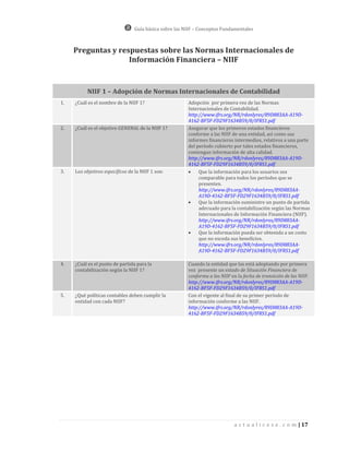 Guía básica sobre las NIIF – Conceptos Fundamentales



     Preguntas y respuestas sobre las Normas Internacionales de
                    Información Financiera – NIIF


          NIIF 1 – Adopción de Normas Internacionales de Contabilidad
1.   ¿Cuál es el nombre de la NIIF 1?                   Adopción por primera vez de las Normas
                                                        Internacionales de Contabilidad.
                                                        http://www.ifrs.org/NR/rdonlyres/89D883AA-A19D-
                                                        4162-BF5F-FD29F1634B59/0/IFRS1.pdf
2.   ¿Cuál es el objetivo GENERAL de la NIIF 1?         Asegurar que los primeros estados financieros
                                                        conforme a las NIIF de una entidad, así como sus
                                                        informes financieros intermedios, relativos a una parte
                                                        del período cubierto por tales estados financieros,
                                                        contengan información de alta calidad.
                                                        http://www.ifrs.org/NR/rdonlyres/89D883AA-A19D-
                                                        4162-BF5F-FD29F1634B59/0/IFRS1.pdf
3.   Los objetivos específicos de la NIIF 1 son:            Que la información para los usuarios sea
                                                             comparable para todos los períodos que se
                                                             presenten.
                                                             http://www.ifrs.org/NR/rdonlyres/89D883AA-
                                                             A19D-4162-BF5F-FD29F1634B59/0/IFRS1.pdf
                                                            Que la información suministre un punto de partida
                                                             adecuado para la contabilización según las Normas
                                                             Internacionales de Información Financiera (NIIF).
                                                             http://www.ifrs.org/NR/rdonlyres/89D883AA-
                                                             A19D-4162-BF5F-FD29F1634B59/0/IFRS1.pdf
                                                            Que la información pueda ser obtenida a un costo
                                                             que no exceda sus beneficios.
                                                             http://www.ifrs.org/NR/rdonlyres/89D883AA-
                                                             A19D-4162-BF5F-FD29F1634B59/0/IFRS1.pdf

4.   ¿Cuál es el punto de partida para la               Cuando la entidad que las está adoptando por primera
     contabilización según la NIIF 1?                   vez presente un estado de Situación Financiera de
                                                        conforma a las NIIF en la fecha de transición de las NIIF.
                                                        http://www.ifrs.org/NR/rdonlyres/89D883AA-A19D-
                                                        4162-BF5F-FD29F1634B59/0/IFRS1.pdf
5.   ¿Qué políticas contables deben cumplir la          Con el vigente al final de su primer período de
     entidad con cada NIIF?                             información conforme a las NIIF.
                                                        http://www.ifrs.org/NR/rdonlyres/89D883AA-A19D-
                                                        4162-BF5F-FD29F1634B59/0/IFRS1.pdf




                                                                              a c t u a l i c e s e . c o m | 17
 