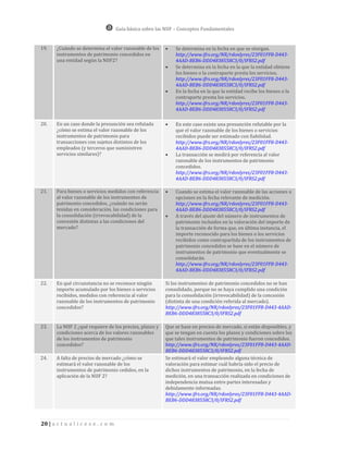 Guía básica sobre las NIIF – Conceptos Fundamentales


19.    ¿Cuándo se determina el valor razonable de los         Se determina en la fecha en que se otorgan.
       instrumentos de patrimonio concedidos en                http://www.ifrs.org/NR/rdonlyres/23F01FF8-D443-
       una entidad según la NIIF2?                             4AAD-BEB6-DDD4838558C3/0/IFRS2.pdf
                                                              Se determina en la fecha en la que la entidad obtiene
                                                               los bienes o la contraparte presta los servicios.
                                                               http://www.ifrs.org/NR/rdonlyres/23F01FF8-D443-
                                                               4AAD-BEB6-DDD4838558C3/0/IFRS2.pdf
                                                              En la fecha en la que la entidad recibe los bienes o la
                                                               contraparte presta los servicios.
                                                               http://www.ifrs.org/NR/rdonlyres/23F01FF8-D443-
                                                               4AAD-BEB6-DDD4838558C3/0/IFRS2.pdf

20.    En un caso donde la presunción sea refutada            En este caso existe una presunción refutable por la
       ¿cómo se estima el valor razonable de los               que el valor razonable de los bienes o servicios
       instrumentos de patrimonio para                         recibidos puede ser estimado con fiabilidad.
       transacciones con sujetos distintos de los              http://www.ifrs.org/NR/rdonlyres/23F01FF8-D443-
       empleados (y terceros que suministren                   4AAD-BEB6-DDD4838558C3/0/IFRS2.pdf
       servicios similares)?                                  La transacción se medirá por referencia al valor
                                                               razonable de los instrumentos de patrimonio
                                                               concedidos.
                                                               http://www.ifrs.org/NR/rdonlyres/23F01FF8-D443-
                                                               4AAD-BEB6-DDD4838558C3/0/IFRS2.pdf

21.    Para bienes o servicios medidos con referencia         Cuando se estima el valor razonable de las acciones u
       al valor razonable de los instrumentos de               opciones en la fecha relevante de medición.
       patrimonio concedidos, ¿cuándo no serán                 http://www.ifrs.org/NR/rdonlyres/23F01FF8-D443-
       tenidas en consideración, las condiciones para          4AAD-BEB6-DDD4838558C3/0/IFRS2.pdf
       la consolidación (irrevocabilidad) de la               A través del ajuste del número de instrumentos de
       concesión distintas a las condiciones del               patrimonio incluidos en la valoración del importe de
       mercado?                                                la transacción de forma que, en última instancia, el
                                                               importe reconocido para los bienes o los servicios
                                                               recibidos como contrapartida de los instrumentos de
                                                               patrimonio concedidos se base en el número de
                                                               instrumentos de patrimonio que eventualmente se
                                                               consolidarán.
                                                               http://www.ifrs.org/NR/rdonlyres/23F01FF8-D443-
                                                               4AAD-BEB6-DDD4838558C3/0/IFRS2.pdf

22.    En qué circunstancia no se reconoce ningún         Si los instrumentos de patrimonio concedidos no se han
       importe acumulado por los bienes o servicios       consolidado, porque no se haya cumplido una condición
       recibidos, medidos con referencia al valor         para la consolidación (irrevocabilidad) de la concesión
       razonable de los instrumentos de patrimonio        (distinta de una condición referida al mercado).
       concedidos?                                        http://www.ifrs.org/NR/rdonlyres/23F01FF8-D443-4AAD-
                                                          BEB6-DDD4838558C3/0/IFRS2.pdf

23.    La NIIF 2 ¿qué requiere de los precios, plazos y   Que se base en precios de mercado, si están disponibles, y
       condiciones acerca de los valores razonables       que se tengan en cuenta los plazos y condiciones sobre los
       de los instrumentos de patrimonio                  que tales instrumentos de patrimonio fueron concedidos.
       concedidos?                                        http://www.ifrs.org/NR/rdonlyres/23F01FF8-D443-4AAD-
                                                          BEB6-DDD4838558C3/0/IFRS2.pdf
24.    A falta de precios de mercado ¿cómo se             Se estimará el valor empleando alguna técnica de
       estimará el valor razonable de los                 valoración para estimar cuál habría sido el precio de
       instrumentos de patrimonio cedidos, en la          dichos instrumentos de patrimonio, en la fecha de
       aplicación de la NIIF 2?                           medición, en una transacción realizada en condiciones de
                                                          independencia mutua entre partes interesadas y
                                                          debidamente informadas.
                                                          http://www.ifrs.org/NR/rdonlyres/23F01FF8-D443-4AAD-
                                                          BEB6-DDD4838558C3/0/IFRS2.pdf



20 | a c t u a l i c e s e . c o m
 