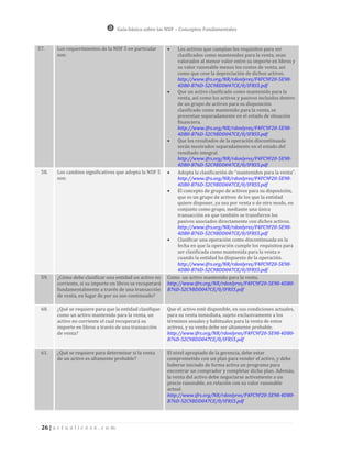 Guía básica sobre las NIIF – Conceptos Fundamentales


57.     Los requerimientos de la NIIF 5 en particular          Los activos que cumplan los requisitos para ser
        son:                                                    clasificados como mantenidos para la venta, sean
                                                                valorados al menor valor entre su importe en libros y
                                                                su valor razonable menos los costos de venta, así
                                                                como que cese la depreciación de dichos activos.
                                                                http://www.ifrs.org/NR/rdonlyres/F4FC9F20-5E98-
                                                                4DB0-B76D-52C9BDD047CE/0/IFRS5.pdf
                                                               Que un activo clasificado como mantenido para la
                                                                venta, así como los activos y pasivos incluidos dentro
                                                                de un grupo de activos para su disposición
                                                                clasificado como mantenido para la venta, se
                                                                presentan separadamente en el estado de situación
                                                                financiera.
                                                                http://www.ifrs.org/NR/rdonlyres/F4FC9F20-5E98-
                                                                4DB0-B76D-52C9BDD047CE/0/IFRS5.pdf
                                                               Que los resultados de la operación discontinuada
                                                                serán mostrados separadamente en el estado del
                                                                resultado integral.
                                                                http://www.ifrs.org/NR/rdonlyres/F4FC9F20-5E98-
                                                                4DB0-B76D-52C9BDD047CE/0/IFRS5.pdf
 58.    Los cambios significativos que adopta la NIIF 5        Adopta la clasificación de “mantenidos para la venta”.
        son:                                                    http://www.ifrs.org/NR/rdonlyres/F4FC9F20-5E98-
                                                                4DB0-B76D-52C9BDD047CE/0/IFRS5.pdf
                                                               El concepto de grupo de activos para su disposición,
                                                                que es un grupo de activos de los que la entidad
                                                                quiere disponer, ya sea por venta o de otro modo, en
                                                                conjunto como grupo, mediante una única
                                                                transacción en que también se transfieren los
                                                                pasivos asociados directamente con dichos activos.
                                                                http://www.ifrs.org/NR/rdonlyres/F4FC9F20-5E98-
                                                                4DB0-B76D-52C9BDD047CE/0/IFRS5.pdf
                                                               Clasificar una operación como discontinuada en la
                                                                fecha en que la operación cumple los requisitos para
                                                                ser clasificada como mantenida para la venta o
                                                                cuando la entidad ha dispuesto de la operación.
                                                                http://www.ifrs.org/NR/rdonlyres/F4FC9F20-5E98-
                                                                4DB0-B76D-52C9BDD047CE/0/IFRS5.pdf
 59.    ¿Cómo debe clasificar una entidad un activo no     Como un activo mantenido para la venta.
        corriente, si su importe en libros se recuperará   http://www.ifrs.org/NR/rdonlyres/F4FC9F20-5E98-4DB0-
        fundamentalmente a través de una transacción       B76D-52C9BDD047CE/0/IFRS5.pdf
        de venta, en lugar de por su uso continuado?

 60.    ¿Qué se requiere para que la entidad clasifique    Que el activo esté disponible, en sus condiciones actuales,
        como un activo mantenido para la venta, un         para su venta inmediata, sujeto exclusivamente a los
        activo no corriente el cual recuperará su          términos usuales y habituales para la venta de estos
        importe en libros a través de una transacción      activos, y su venta debe ser altamente probable.
        de venta?                                          http://www.ifrs.org/NR/rdonlyres/F4FC9F20-5E98-4DB0-
                                                           B76D-52C9BDD047CE/0/IFRS5.pdf

 61.    ¿Qué se requiere para determinar si la venta       El nivel apropiado de la gerencia, debe estar
        de un activo es altamente probable?                comprometido con un plan para vender el activo, y debe
                                                           haberse iniciado de forma activa un programa para
                                                           encontrar un comprador y completar dicho plan. Además,
                                                           la venta del activo debe negociarse activamente a un
                                                           precio razonable, en relación con su valor razonable
                                                           actual.
                                                           http://www.ifrs.org/NR/rdonlyres/F4FC9F20-5E98-4DB0-
                                                           B76D-52C9BDD047CE/0/IFRS5.pdf




 26 | a c t u a l i c e s e . c o m
 