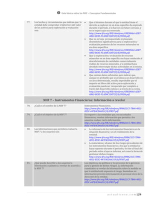 Guía básica sobre las NIIF – Conceptos Fundamentales


77.   Los hechos y circunstancias que indican que la       Que el término durante el que la entidad tiene el
      entidad debe comprobar el deterioro del valor         derecho a explorar en un área específica ha expirado
      de los activos para exploración y evaluación          durante el período, o lo hará en un futuro cercano, y
      son:                                                  no se espera que sea renovado.
                                                            http://www.ifrs.org/NR/rdonlyres/4383B66A-A2B7-
                                                            4B63-8C85-F1AD0C1DD72E/0/IFRS6.pdf
                                                           Que no se haya presupuestado ni planeado
                                                            desembolsos significativos para la exploración y
                                                            evaluación posterior de los recursos minerales en
                                                            esa área específica.
                                                            http://www.ifrs.org/NR/rdonlyres/4383B66A-A2B7-
                                                            4B63-8C85-F1AD0C1DD72E/0/IFRS6.pdf
                                                           Que la exploración y evaluación de recursos
                                                            minerales en un área específica no haya conducido al
                                                            descubrimiento de cantidades comercialmente
                                                            viables de recursos minerales, y la entidad haya
                                                            decidido interrumpir dichas actividades en la misma.
                                                            http://www.ifrs.org/NR/rdonlyres/4383B66A-A2B7-
                                                            4B63-8C85-F1AD0C1DD72E/0/IFRS6.pdf
                                                           Que existan datos suficientes para indicar que,
                                                            aunque es probable que se produzca un desarrollo en
                                                            un área determinada, resulta improbable que el
                                                            importe en libros del activo para exploración y
                                                            evaluación pueda ser recuperado por completo a
                                                            través del desarrollo exitoso o a través de su venta.
                                                            http://www.ifrs.org/NR/rdonlyres/4383B66A-A2B7-
                                                            4B63-8C85-F1AD0C1DD72E/0/IFRS6.pdf

               NIIF 7 – Instrumentos Financieros: Información a revelar
78.   ¿Cuál es el nombre de la NIIF 7?                 Instrumentos Financieros.
                                                       http://www.ifrs.org/NR/rdonlyres/B98621C5-7B46-4811-
                                                       855C-447E4CD6631F/0/IFRS7.pdf
79.   ¿Cuál es el objetivo de la NIIF 7?               Es requerir a las entidades que, en sus estados
                                                       financieros, revelen información que permita a los
                                                       usuarios evaluar cierta información.
                                                       http://www.ifrs.org/NR/rdonlyres/B98621C5-7B46-4811-
                                                       855C-447E4CD6631F/0/IFRS7.pdf
80.   Las informaciones que permiten evaluar la            La relevancia de los instrumentos financieros en la
      NIIF 7 a los usuarios son:                            situación financiera y en el rendimiento de la
                                                            entidad.
                                                            http://www.ifrs.org/NR/rdonlyres/B98621C5-7B46-
                                                            4811-855C-447E4CD6631F/0/IFRS7.pdf
                                                           La naturaleza y alcance de los riesgos procedentes de
                                                            los instrumentos financieros a los que la entidad se
                                                            haya expuesto durante el período y lo éste al final del
                                                            período sobre el que se informa, así como la forma de
                                                            gestionar dichos riesgos.
                                                            http://www.ifrs.org/NR/rdonlyres/B98621C5-7B46-
                                                            4811-855C-447E4CD6631F/0/IFRS7.pdf
81.   ¿Qué puede describir a los usuarios la           Los objetivos, las políticas y los procesos de la gerencia
      información cualitativa a revelar de acuerdo a   para la gestión de dichos riesgos. La información
      la NIIF 7?                                       cuantitativa a revelar da información sobre la medida en
                                                       que la entidad está expuesta al riesgo, basándose en
                                                       información provista internamente al personal clave de la
                                                       dirección de la entidad.
                                                       http://www.ifrs.org/NR/rdonlyres/B98621C5-7B46-4811-
                                                       855C-447E4CD6631F/0/IFRS7.pdf




                                                                              a c t u a l i c e s e . c o m | 29
 