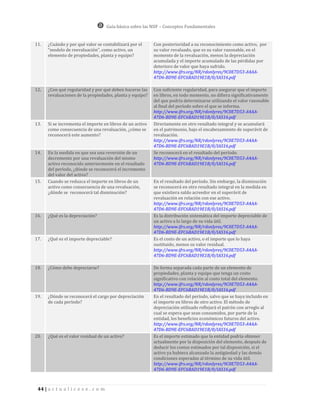 Guía básica sobre las NIIF – Conceptos Fundamentales


11.   ¿Cuándo y por qué valor se contabilizará por el       Con posterioridad a su reconocimiento como activo, por
      “modelo de reevaluación”, como activo, un             su valor revaluado, que es su valor razonable, en el
      elemento de propiedades, planta y equipo?             momento de la revaluación, menos la depreciación
                                                            acumulada y el importe acumulado de las pérdidas por
                                                            deterioro de valor que haya sufrido.
                                                            http://www.ifrs.org/NR/rdonlyres/9C0E7D53-A4AA-
                                                            47D6-BD9E-EFC6BAD19E1B/0/IAS16.pdf

12.   ¿Con qué regularidad y por qué deben hacerse las      Con suficiente regularidad, para asegurar que el importe
      revaluaciones de la propiedades, planta y equipo?     en libros, en todo momento, no difiera significativamente
                                                            del que podría determinarse utilizando el valor razonable
                                                            al final del período sobre el que se informa.
                                                            http://www.ifrs.org/NR/rdonlyres/9C0E7D53-A4AA-
                                                            47D6-BD9E-EFC6BAD19E1B/0/IAS16.pdf
13.   Si se incrementa el importe en libros de un activo    Directamente en otro resultado integral y se acumulará
      como consecuencia de una revaluación, ¿cómo se        en el patrimonio, bajo el encabezamiento de superávit de
      reconocerá este aumento?                              revaluación.
                                                            http://www.ifrs.org/NR/rdonlyres/9C0E7D53-A4AA-
                                                            47D6-BD9E-EFC6BAD19E1B/0/IAS16.pdf
14.   En la medida en que sea una reversión de un           Se reconocerá en el resultado del período.
      decremento por una revaluación del mismo              http://www.ifrs.org/NR/rdonlyres/9C0E7D53-A4AA-
      activo reconocido anteriormente en el resultado       47D6-BD9E-EFC6BAD19E1B/0/IAS16.pdf
      del período, ¿dónde se reconocerá el incremento
      del valor del activo?
15.   Cuando se reduzca el importe en libros de un          En el resultado del período. Sin embargo, la disminución
      activo como consecuencia de una revaluación,          se reconocerá en otro resultado integral en la medida en
      ¿dónde se reconocerá tal disminución?                 que existiera saldo acreedor en el superávit de
                                                            revaluación en relación con ese activo.
                                                            http://www.ifrs.org/NR/rdonlyres/9C0E7D53-A4AA-
                                                            47D6-BD9E-EFC6BAD19E1B/0/IAS16.pdf
16.   ¿Qué es la depreciación?                              Es la distribución sistemática del importe depreciable de
                                                            un activo a lo largo de su vida útil.
                                                            http://www.ifrs.org/NR/rdonlyres/9C0E7D53-A4AA-
                                                            47D6-BD9E-EFC6BAD19E1B/0/IAS16.pdf
17.   ¿Qué es el importe depreciable?                       Es el costo de un activo, o el importe que lo haya
                                                            sustituido, menos su valor residual.
                                                            http://www.ifrs.org/NR/rdonlyres/9C0E7D53-A4AA-
                                                            47D6-BD9E-EFC6BAD19E1B/0/IAS16.pdf

18.   ¿Cómo debe depreciarse?                               De forma separada cada parte de un elemento de
                                                            propiedades, planta y equipo que tenga un costo
                                                            significativo con relación al costo total del elemento.
                                                            http://www.ifrs.org/NR/rdonlyres/9C0E7D53-A4AA-
                                                            47D6-BD9E-EFC6BAD19E1B/0/IAS16.pdf
19.   ¿Dónde se reconocerá el cargo por depreciación        En el resultado del período, salvo que se haya incluido en
      de cada período?                                      el importe en libros de otro activo. El método de
                                                            depreciación utilizado reflejará el patrón con arreglo al
                                                            cual se espera que sean consumidos, por parte de la
                                                            entidad, los beneficios económicos futuros del activo.
                                                            http://www.ifrs.org/NR/rdonlyres/9C0E7D53-A4AA-
                                                            47D6-BD9E-EFC6BAD19E1B/0/IAS16.pdf
20.   ¿Qué es el valor residual de un activo?               Es el importe estimado que la entidad podría obtener
                                                            actualmente por la disposición del elemento, después de
                                                            deducir los costos estimados por tal disposición, si el
                                                            activo ya hubiera alcanzado la antigüedad y las demás
                                                            condiciones esperadas al término de su vida útil.
                                                            http://www.ifrs.org/NR/rdonlyres/9C0E7D53-A4AA-
                                                            47D6-BD9E-EFC6BAD19E1B/0/IAS16.pdf



 44 | a c t u a l i c e s e . c o m
 