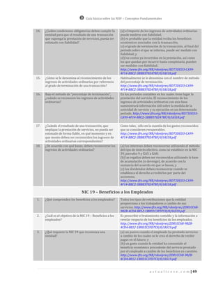 Guía básica sobre las NIIF – Conceptos Fundamentales


14.   ¿Cuáles condiciones obligatorias deben cumplir la      (a) el importe de los ingresos de actividades ordinarias
      entidad para que el resultado de una transacción       puede medirse con fiabilidad;
      que suponga la prestación de servicios, pueda ser      (b) es probable que la entidad reciba los beneficios
      estimado con fiabilidad?                               económicos asociados con la transacción;
                                                             (c) el grado de terminación de la transacción, al final del
                                                             período sobre el que se informa, puede ser medido con
                                                             fiabilidad; y
                                                             (d) los costos ya incurridos en la prestación, así como
                                                             los que quedan por incurrir hasta completarla, pueden
                                                             ser medidos con fiabilidad.
                                                             http://www.ifrs.org/NR/rdonlyres/BD73DED3-CA99-
                                                             4F14-BBC2-3BB8370247BF/0/IAS18.pdf
15.   ¿Cómo se le denomina al reconocimiento de los          Habitualmente se le denomina con el nombre de método
      ingresos de actividades ordinarias por referencia      del porcentaje de terminación.
      al grado de terminación de una transacción?            http://www.ifrs.org/NR/rdonlyres/BD73DED3-CA99-
                                                             4F14-BBC2-3BB8370247BF/0/IAS18.pdf
16.   Bajo el método de “porcentaje de terminación”,         En los períodos contables en los cuales tiene lugar la
      ¿cuándo se reconocen los ingresos de actividades       prestación del servicio. El reconocimiento de los
      ordinarias?                                            ingresos de actividades ordinarias con esta base
                                                             suministrará información útil sobre la medida de la
                                                             actividad de servicio y su ejecución en un determinado
                                                             período. http://www.ifrs.org/NR/rdonlyres/BD73DED3-
                                                             CA99-4F14-BBC2-3BB8370247BF/0/IAS18.pdf

17.   ¿Cuándo el resultado de una transacción, que           Como tales, sólo en la cuantía de los gastos reconocidos
      implique la prestación de servicios, no pueda ser      que se consideren recuperables.
      estimado de forma fiable, en qué momento y en          http://www.ifrs.org/NR/rdonlyres/BD73DED3-CA99-
      que monto deben ser reconocidos los ingresos de        4F14-BBC2-3BB8370247BF/0/IAS18.pdf
      actividades ordinarias correspondientes?
18.   ¿De acuerdo con qué bases, deben reconocerse los       (a) los intereses deben reconocerse utilizando el método
      ingresos de actividades ordinarias?                    del tipo de interés efectivo, como se establece en la NIC
                                                             39, párrafos 9 y GA5 a GA8;
                                                             (b) las regalías deben ser reconocidas utilizando la base
                                                             de acumulación (o devengo), de acuerdo con la
                                                             sustancia del acuerdo en que se basan; y
                                                             (c) los dividendos deben reconocerse cuando se
                                                             establezca el derecho a recibirlos por parte del
                                                             accionista.
                                                             http://www.ifrs.org/NR/rdonlyres/BD73DED3-CA99-
                                                             4F14-BBC2-3BB8370247BF/0/IAS18.pdf

                                 NIC 19 – Beneficios a los Empleados
1.    ¿Qué comprenden los beneficios a los empleados?        Todos los tipos de retribuciones que la entidad
                                                             proporciona a los trabajadores a cambio de sus
                                                             servicios. http://www.ifrs.org/NR/rdonlyres/2D81CC68-
                                                             982B-4CD4-8812-1B0D1C3FD7C0/0/IAS19.pdf
2.    ¿Cuál es el objetivo de la NIC 19 – Beneficios a los   Es prescribir el tratamiento contable y la información a
      empleados?                                             revelar respecto de los beneficios de los empleados.
                                                             http://www.ifrs.org/NR/rdonlyres/2D81CC68-982B-
                                                             4CD4-8812-1B0D1C3FD7C0/0/IAS19.pdf
3.    ¿Qué requiere la NIC 19 que reconozca una              (a) un pasivo cuando el empleado ha prestado servicios
      entidad?                                               a cambio de los cuales se le crea el derecho de recibir
                                                             pagos en el futuro; y
                                                             (b) un gasto cuando la entidad ha consumido el
                                                             beneficio económico procedente del servicio prestado
                                                             por el empleado a cambio de los beneficios en cuestión.
                                                             http://www.ifrs.org/NR/rdonlyres/2D81CC68-982B-
                                                             4CD4-8812-1B0D1C3FD7C0/0/IAS19.pdf


                                                                                  a c t u a l i c e s e . c o m | 49
 